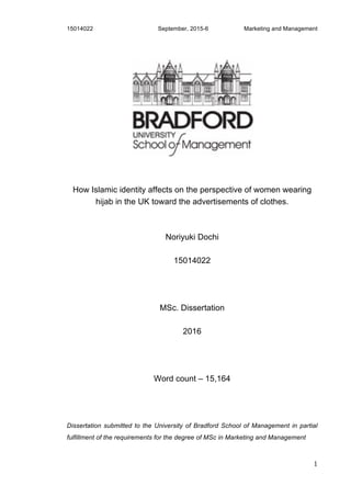 15014022 September, 2015-6 Marketing and Management
1
How Islamic identity affects on the perspective of women wearing
hijab in the UK toward the advertisements of clothes.
Noriyuki Dochi
15014022
MSc. Dissertation
2016
Word count – 15,164
Dissertation submitted to the University of Bradford School of Management in partial
fulfillment of the requirements for the degree of MSc in Marketing and Management
 