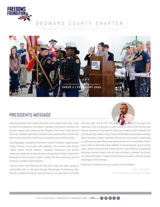 www.ffvfbroward.org | POBox4116,FortLauderdale,FL33338 | Follow us
ISSUE 1 | FEBRUARY 2016
PRESIDENTS MESSAGE
Hoping everyone had a great Christmas and a Happy New Year. I want
to thank the Freedoms Foundation members and board members for
all your support and making us the “Chapter of the Year”. I also want to
thank the students and board members that supported the Toys for Tots
Marine Corps toy drive, which was a success at our Christmas Party.
Lisa Paguagua, Jacqueline Trumbore, Jordan Trumbore, Jorge Castillo,
1stSgt Thomas, Lisa Gould, Jeff Leibowitz, Kim Harrell, Anna Shyne,
Jeffrey Shyne, Nicole Peterkin, Elizabeth Stevenson and Bonnie
Stevenson, great job on interviewing over 140 High School Juniors from
Broward County Private & Public schools for the upcoming Spirit of
American Leaders Youth Program.
Johnny Castro, the Chairman for this year’s Gala, has been doing an
outstanding job on the 43rd George Washington Fundraising Gala.
We are currently looking for sponsorship for our Gala that is on Friday,
February 19th, at 6:30 P.M. This Gala will help support our goals and
objectives, and in particular, to raise money to send South Florida High
School Students to the Spirit of American Leaders Youth Program this
comingspringinValleyForge.Thesescholarshipscostusapproximately
$1500 for each student. We hope that you are interested in supporting
us with sponsorship (Please see sponsorship form in newsletter). At this
year’s Gala we will have a new addition in presenting the Jack & Harriet
Kaye Lifetime Achievement Award and the Jane Wikberg Outstanding
Volunteer Service Award. We will also continue to present the Boyce
Ann Bryant Change = Change Scholarship to a student, and the George
Washington Honor Medal.
Thank you in advance for your support and God Bless.
Abiud (Abi) Montes
FFVF Broward County Chapter President
 