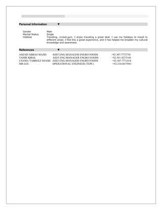 Personal Information ▼
Gender Male
Marital Status Single
Hobbies Traveling, cricket,gym. I enjoy traveling a great deal. I use my holidays to travel to
different areas. I find this a great experience, and it has helped me broaden my cultural
knowledge and awareness.
References ▼
AMJAD ABBAS MAJID ASST.ENG.MANAGER ENGRO FOODS +92-307-7772738
TAHIR IQBAL ASST.ENG.MANAGER ENGRO FOODS +92-301-8273144
USAMA TABREEZ SHAMI ASST.ENG.MANAGER ENGRO FOODS +92-307-7771418
MR.LEE OPERATIONAL ENGINEER (TEPC) +92-310-8675941
 