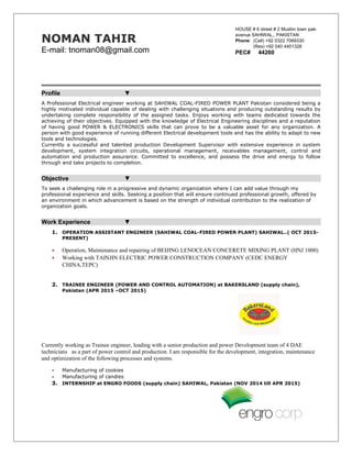 NOMAN TAHIR
E-mail: tnoman08@gmail.com
Profile ▼
A Professional Electrical engineer working at SAHIWAL COAL-FIRED POWER PLANT Pakistan considered being a
highly motivated individual capable of dealing with challenging situations and producing outstanding results by
undertaking complete responsibility of the assigned tasks. Enjoys working with teams dedicated towards the
achieving of their objectives. Equipped with the knowledge of Electrical Engineering disciplines and a reputation
of having good POWER & ELECTRONICS skills that can prove to be a valuable asset for any organization. A
person with good experience of running different Electrical development tools and has the ability to adapt to new
tools and technologies.
Currently a successful and talented production Development Supervisor with extensive experience in system
development, system integration circuits, operational management, receivables management, control and
automation and production assurance. Committed to excellence, and possess the drive and energy to follow
through and take projects to completion.
Objective ▼
To seek a challenging role in a progressive and dynamic organization where I can add value through my
professional experience and skills. Seeking a position that will ensure continued professional growth, offered by
an environment in which advancement is based on the strength of individual contribution to the realization of
organization goals.
Work Experience ▼
1. OPERATION ASSISTANT ENGINEER (SAHIWAL COAL-FIRED POWER PLANT) SAHIWAL..( OCT 2015-
PRESENT)
• Operation, Maintenance and repairing of BEIJING LENOCEAN CONCERETE MIXING PLANT (HNJ 1000)
• Working with TAINJIN ELECTRIC POWER CONSTRUCTION COMPANY (CEDC ENERGY
CHINA,TEPC)
2. TRAINEE ENGINEER (POWER AND CONTROL AUTOMATION) at BAKERSLAND (supply chain),
Pakistan (APR 2015 –OCT 2015)
Currently working as Trainee engineer, leading with a senior production and power Development team of 4 DAE
technicians as a part of power control and production. I am responsible for the development, integration, maintenance
and optimization of the following processes and systems.
• Manufacturing of cookies
• Manufacturing of candies
3. INTERNSHIP at ENGRO FOODS (supply chain) SAHIWAL, Pakistan (NOV 2014 till APR 2015)
HOUSE # 6 street # 2 Muslim town pak-
avenue SAHIWAL,, PAKISTAN
Phone: (Cell) +92 0322 7069330
(Res) +92 040 4401328
PEC# 44260
 