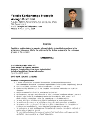 Yakalla Kankanamge Praneeth
Asanga Ruwansiri
P.O. Box-128717, Ferrari World, Yas Island Abu Dhabi
F&B Department
Email: asangaka2007@yahoo.com
Mobile #: +971 55 442 6584
OVERVIEW
To obtain a position desired in a service oriented industry, to be able to impart and further
enhance my talents and skills for the attainment of the desired goals and for the continuous
progress of the company.
CAREER PROFILE
FERRARI WORLD - ABU DHABI UAE
Team Leader (Pre-Opening Member)
Ristorante Cavallino (Semi-Fine Dining, Italian Cuisine)
Including Special Event Banquets Operation
November 2010- present
CORE WORK ACTIVITIES and DUTIES
Food and Beverage Operations
• Creates and nurtures a property environment that emphasizes motivation,
empowerment, teamwork, continuous improvement and a passion for providing service.
• Responds quickly and proactively to employee's concerns.
• Uses coaching skills throughout the property to make sure everything are in proper
standard.
• Demonstrates self-confidence, energy and enthusiasm.
• Motivates and encourages colleagues to solve guest and employee related concerns.
• Develop and maintain an elegantly appointed environment, with superior staff,
dedicated to an attentive, distinctive experience for all dining periods.
• To assist with hiring, training, supervising and discipline all outlet colleagues.
• To anticipate, in advance, all materials and supplies and assure their availability.
• To observe daily conditions of all physical facilities and equipment in the outlet and
make recommendations for corrections and improvements as needed.
• To understand all food and beverage items offered, including ingredients, methods of
preparation and proper service
• To control standards, performance, employees' conduct, dress code, appearance,
sanitation, etc., according to established policies.
 