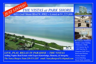 THE VISTAS at PARK SHORE
Residence Features 	
4651 Gulf Shore Blvd N. #902 ~ Listed at $1,225,000	
Premier Luxury Building 	
2 Bedrooms, 2 Baths 	
1,523 Interior Sq. Ft.	
1,688 Total Sq. Ft.	
Gorgeous Gulf Views	
Renovated Kitchen	
Freshly Painted	
Crown Molding	
Resort Style Amenities	
LIVE, PLAY, RELAX IN PARADISE ~ THE VISTAS	
Selling Naples Real Estate with Expert Knowledge, Honesty, & Integrity
The Nancy Burgess Team 239-571-2287 email: NancyBurgessFLA@gmail.com
NBT
Nancy Burgess Team
 