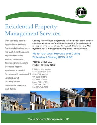 Offering three unique programs to suit the needs of our diverse
clientele. Whether you're an investor looking for professional
management or relocating with your job Circle Property Man-
agement has a management program to suit your needs.
We’re Your Local Resource and Caring
Professional. Serving NOVA & DC
9520 Lee Highway
Fairfax, Virginia 22031
info@circlepm.com
www.circlepm.com
DUNS 078560534
VA 0226 024470
DC PB98375648
Sales 703-349-0744
Main 703-349-0144
Fax 703-349-7822
Residential Property
Management Services
Short vacancy periods
Aggressive advertising
Color marketing brochures
Thorough tenant screening
Regular inspections
Monthly statements
Regular communications
Electronic deposits
Maintenance specials
Tenant-friendly online portal
Landlord portal
Vacancy Check
Commercial Mixed Use
Multi-Family
Circle Property Management, LLC
 