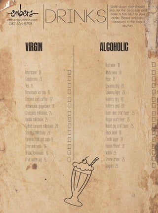 Drinks
Write down your chosen
alias for the occasion and
make a tick next to your
order. Please add any
variations in the notes
section.
embers@yahoo.com
082 654 8798
Red wine
Cappuccino
Tea
Homemade ice tea
Coconut iced coffee
Chocolate milkshake
Homemade gingerbeer
Vanilla mlikshake
Salted caramel milkshake
Smores milkshake
Passion fruit and soda
Braaid lemonade
Fruit water jug
Lime and soda
Americano White wine
Rose
Savanna dry
Savanna light
Hunters dry
Hunters gold
Rush river craft beer
Rogue craft beer
Naked pig craft beer
Black label
Castle lager
Hansa Pilsner
Mojito
Screw driver
Daiquiri
18
23
15
18
22
18
25
25
28
28
18
16
16
15
18
18
18
20
20
20
20
25
25
25
18
18
18
25
25
25
 