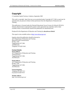 ACT Department of Education and Training - A framework for thinking education.au limited
August 2005 education.au limited Page ix
Copyright
© Australian Capital Territory, Canberra, September 2005
This work is copyright. Apart from any use as permitted under Copyright ACT 1968, no part may be
reproduced by any process without written permission from the Department of Education and
Training.
This publication is licensed under the National Educational Access Licence for Schools (NEALS).
Schools administered or represented by parties to this agreement may reproduce and/or make
available online or electronically transmit this publication for educational uses.
Produced for the Department of Education and Training by education.au limited.
This report is also available online at http://www.det.act.gov.au/
Inquiries about this publication should be directed to:
ACT Department of Education and Training
Ministerial and Communication
PO Box 1584
Tuggeranong ACT 2901
AUSTRALIA
Telephone: 02 6205 9160
Contact Details
Street address
ACT Department of Education and Training
186 Reed Street
Tuggeranong ACT 2901
AUSTRALIA
Postal address
ACT Department of Education and Training
PO Box 1584
Tuggeranong ACT 2901
AUSTRALIA
General inquiries
Telephone 02 6207 5111
Facsimile 02 6205 9333
Website address
http://www.det.act.gov.au/
 