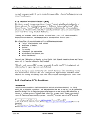 ACT Department of Education and Training - A framework for thinking education.au limited
August 2005 education.au limited Page 90
copyright issues associated with peer-to-peer technologies, and the volume of traffic can impact on a
network’s performance.
7.4.6 Internet Protocol Version 6 (IPv6)
The Internet currently operates on an Internet Protocol Version 4, which has a limited number of
Internet addresses. The next iteration, designed by the Internet Engineering Taskforce201
of the
Internet Protocol Version 6202
(IPv6) will provide an almost infinite number of Internet address
allocations. In effect, this will mean that there are sufficient Internet address allocations to enable
almost every device to map directly to the Internet.
Currently, the Internet is limited by national allocation tables (NATs) with limited numbers of
allocated Internet addresses. The adoption of IPv6 would eliminate the need for NATs.
The effect of the widespread adoption of IPv6 could include changes to:
• Devices to be connected to the Internet;
• Mobile use of devices;
• Security;
• File sharing;
• Peer-to-peer type applications;
• Stateless auto configuration, and
• Router renumbering.
Currently, the USA military is planning to adopt IPv6 in 2008, Japan is mandating its use, and Europe
supports IPv6. Australia is following the USA lead.
Although a small number of ISP providers in Australia do enable use of IPv6, its adoption is not
widespread and its impact at present relatively limited.
However, if every device can map directly to the Internet, then access to the Internet may become
more prolific and less restrictive. This could have significant implications for Internet use within
education and training, and certainly needs some consideration in planning processes for the future.
7.4.7 Chipification, RFID, Smart Cards
Chipification
Chipification refers to microchip communications between people and computers. The use of
microchips in animals is widespread – that is to tag animals and pets so that they can be scanned and
identified. In the USA, the federal government has approved the use of under-skin microchips in
humans for medical purposes. Typically these microchips are used to store the person’s medical
record. In Barcelona, Spain, club hoppers use a microchip203
to obtain access to a VIP area and
201
Internet Engineering Taskforce, Reference: http://www.ietf.org/ Accessed 12 August 2005
202
Asia Pacific Network Information Centre, Reference: http://www.apnic.net/services/ipv6_guide.html Accessed 12
August 2005
203
NBC, FDA Approves Computer Chip for Humans.
Reference: http://www.msnbc.msn.com/id/6237364/
 