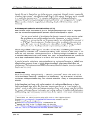 ACT Department of Education and Training - A framework for thinking education.au limited
August 2005 education.au limited Page 91
through this pay for the privilege in a similar process to a smart card. Although there are considerable
objections to government’s microchipping people for civil rights reasons, the concept has the potential
to be used in the education sector204
for managing student access to buildings and education
campuses, library borrowing, managing absenteeism, and identity when taking exams, for example.
There is also the potential to imagine humans interacting directly with their computer via their
microchip.
Radio Frequency Identification Technology (RFID)
RFID has been used in the commercial sector to manage supply and delivery chains. It is a generic
term that covers technologies that enable automatic identification of people or objects.
There are several methods of identification, but the most common is to store a serial number
that identifies a person or object, and perhaps other information, on a microchip that is
attached to an antenna (the chip and the antenna together are called an RFID transponder or
an RFID tag). The antenna enables the chip to transmit the identification information to a
reader. The reader converts the radio waves reflected back from the RFID tag into digital
information that can then be passed on to computers that can make use of it. 205
The advantage of RFID technology over bar codes is that the object under RFID just needs to be in
range of a reader. With a bar code, a scanner has to actually see the code itself in order to read it. This
means that some parts of the scanning process have to be manually managed. With RFID the capacity
to automate supply and delivery chains, manage stock, object and people movement and identification
can be done without an individual scan of an item or set of items having to be undertaken.
It can also be used to minimise the opportunities for theft as movement of items can be tracked. In an
educational environment, the use of mobile devices immediately raises issues of theft, loss, and
misplacement. The implementation of RFID technology could assist in locating items, tracking their
location and movement.
Smart cards
Smart card technology is being trialled by 15 schools in Queensland206
. Smart cards are the size of
credit cards and are scanned by a reading device in the same way. They are an advance on the usual
student card used by students for many years to borrow books from a library or identify themselves in
an exam.
In the Queensland trial, Smart cards can be topped up with credit using BPay Internet or phone
banking, or by cash at the school. The Smart card has an account that can be viewed online by the
student’s parents in order to track and manage expenditure. Smart cards are used to pay for food from
the canteen, uniform purchase, at photocopiers and vending machines, for tracking student attendance
and for enabling or preventing access to secure rooms. It also supports a point system where students
204
Sanches-Klein, Jana, 1998, Cyber Futurist plants chip in arm to test human-computer interaction.
Reference: http://www.cnn.com/TECH/computing/9808/28/armchip.idg/ Accessed 14 July 2005
205
RFID Journal, Frequently Asked Questions
Reference: http://www.rfidjournal.com/faq/16/49 Accessed 3 August 2005
206
Varghese, Sam, 2004, The Age, QLD Schools Benefit from Smart Card.
Reference: http://www.theage.com.au/news/Breaking/Qld-schools-benefit-from-smart-
cards/2004/12/06/1102182194085.html?from=moreStories Accessed 3 August 2005
 