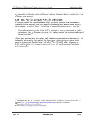 ACT Department of Education and Training - A framework for thinking education.au limited
August 2005 education.au limited Page 92
are rewarded with points for making healthy food choices at the canteen. Parents can also restrict use
of the card to certain days.
7.4.8 Solar Powered Computer Networks and Schools
With global warming and the commitment to reduce greenhouse emissions, how institutions are
powered is likely to become a more important political and social issue. A move to solar power is
likely to support the goals of the ACT Greenhouse Strategy and in its energy strategy states that:
It is prudent and appropriate for the ACT to maintain its present commitment to reduce
emissions by 2008 to the same level as in 1990, and to continue thereafter to work toward
further reductions207
.
Already some states and some schools have made the commitment to alternative power sources – this
includes not only powering the school but also the computer equipment and network the school
supports. An example is Barraba Central High School208
in NSW which is fully solar powered.
In this implementation it is estimated the use of solar power will save four tonnes of greenhouse
emissions annually.
207
Energy Strategies, 2003, ACT Greenhouse Strategy, 2002 Performance and Review of Strategies for the Future. p.8
Reference: http://www.environment.act.gov.au/Files/consultantsreport.pdf Accessed 3 August 2005
208
Bidwell, Brent; The Solar Powered School.
Reference: http://www.ata.org.au/articles/71barraba.pdf
 