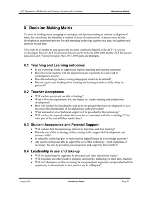 ACT Department of Education and Training - A framework for thinking education.au limited
August 2005 education.au limited Page 93
8 Decision-Making Matrix
To assist in thinking about emerging technologies, and decision-making in relation to adoption of
them, the consultancy has identified a number of areas of consideration. A process may include
developing an assessment process for each emerging technology against each area, and against each
question in each area.
This could be expanded to map against the essential conditions detailed in the ACT’s Learning
Technologies Plan for ACT Government Schools and Preschools 2004-2006 and the ACT Vocational
Education and Training Strategic Plan 2005-2009 goals and strategies.
8.1 Teaching and Learning outcomes
• Is the technology likely to support and improve teaching and learning outcomes?
• Does it provide students with the digital literacies required to live and work in
contemporary society?
• Does the technology enable existing pedagogical models to be utilised?
• Does it require new thinking about teaching and learning in order to fully utilise its
potential?
8.2 Teacher Acceptance
• Will teachers accept and use this technology?
• What will be the requirements for, and impact on, teacher training and professional
development?
• How will teachers be introduced to and given on-going professional development so as to
maximize the effectiveness of this technology in the curriculum?
• What kind and levels of technical support will be provided for this technology?
• Will teachers be required to have their own device associated with this technology? If so,
what part of the cost will they need to bear?
8.3 Student Acceptance and Parental Support
• Will students find this technology relevant to their lives and their learning?
• Does the use of this technology utilise existing skills, support skill development, and
enhance skills?
• Is using this technology part of their required digital literacy in a knowledge economy?
• Are parents willing and able to support the use of this technology – both financially, if
necessary, but also by providing encouragement and support to their children?
8.4 Leadership in use and take-up
• Will this technology be supported by principals and other educational leaders?
• Will principals and others lead by example, utilising this technology in their daily practice?
• Will staff champions of this technology be recognised and supported, and provided with the
opportunity to demonstrate its best practice use to colleagues?
 