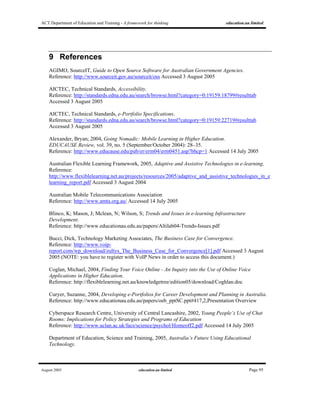 ACT Department of Education and Training - A framework for thinking education.au limited
August 2005 education.au limited Page 95
9 References
AGIMO, SourceIT, Guide to Open Source Software for Australian Government Agencies.
Reference: http://www.sourceit.gov.au/sourceit/oss Accessed 3 August 2005
AICTEC, Technical Standards, Accessibility.
Reference: http://standards.edna.edu.au/search/browse.html?category=0:19159:18799#resulttab
Accessed 3 August 2005
AICTEC, Technical Standards, e-Portfolio Specifications.
Reference: http://standards.edna.edu.au/search/browse.html?category=0:19159:22719#resulttab
Accessed 3 August 2005
Alexander, Bryan; 2004, Going Nomadic: Mobile Learning in Higher Education.
EDUCAUSE Review, vol. 39, no. 5 (September/October 2004): 28–35.
Reference: http://www.educause.edu/pub/er/erm04/erm0451.asp?bhcp=1 Accessed 14 July 2005
Australian Flexible Learning Framework, 2005, Adaptive and Assistive Technologies in e-learning.
Reference:
http://www.flexiblelearning.net.au/projects/resources/2005/adaptive_and_assistive_technologies_in_e
learning_report.pdf Accessed 3 August 2004
Australian Mobile Telecommunications Association
Reference: http://www.amta.org.au/ Accessed 14 July 2005
Blinco, K; Mason, J; Mclean, N; Wilson, S; Trends and Issues in e-learning Infrastructure
Development.
Reference: http://www.educationau.edu.au/papers/Altilab04-Trends-Issues.pdf
Bucci, Dick, Technology Marketing Associates, The Business Case for Convergence.
Reference: http://www.voip-
report.com/wp_download/zultys_The_Business_Case_for_Convergence[1].pdf Accessed 3 August
2005 (NOTE: you have to register with VoIP News in order to access this document.)
Coglan, Michael, 2004, Finding Your Voice Online - An Inquiry into the Use of Online Voice
Applications in Higher Education.
Reference: http://flexiblelearning.net.au/knowledgetree/edition05/download/Coghlan.doc
Curyer, Suzanne, 2004, Developing e-Portfolios for Career Development and Planning in Australia.
Reference: http://www.educationau.edu.au/papers/oeb_pptSC.ppt#417,2,Presentation Overview
Cyberspace Research Centre, University of Central Lancashire, 2002, Young People’s Use of Chat
Rooms: Implications for Policy Strategies and Programs of Education
Reference: http://www.uclan.ac.uk/facs/science/psychol/Homeoff2.pdf Accessed 14 July 2005
Department of Education, Science and Training, 2005, Australia’s Future Using Educational
Technology.
 