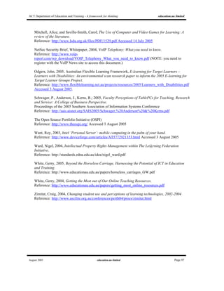 ACT Department of Education and Training - A framework for thinking education.au limited
August 2005 education.au limited Page 97
Mitchell, Alice; and Saville-Smith, Carol; The Use of Computer and Video Games for Learning: A
review of the literature.
Reference: http://www.lsda.org.uk/files/PDF/1529.pdf Accessed 14 July 2005
NetSec Security Brief, Whitepaper, 2004, VoIP Telephony: What you need to know.
Reference: http://www.voip-
report.com/wp_download/VOIP_Telephony_What_you_need_to_know.pdf (NOTE: you need to
register with the VoIP News site to access this document.)
Odgers, John, 2005, Australian Flexible Learning Framework, E-learning for Target Learners –
Learners with Disabilities: An environmental scan research paper to inform the 2005 E-learning for
Target Learner Groups Project.
Reference: http://www.flexiblelearning.net.au/projects/resources/2005/Learners_with_Disabilities.pdf
Accessed 3 August 2005.
Schwager, P., Anderson, J., Kerns, R.; 2005, Faculty Perceptions of TablePCs for Teaching, Research
and Service: A College of Business Perspective.
Proceedings of the 2005 Southern Association of Information Systems Conference
Reference: http://sais.aisnet.org/SAIS2005/Schwager,%20Anderson%20&%20Kerns.pdf
The Open Source Portfolio Initiative (OSPI)
Reference: http://www.theospi.org/ Accessed 3 August 2005
Want, Roy, 2003, Intel ‘Personal Server’: mobile computing in the palm of your hand.
Reference: http://www.deviceforge.com/articles/AT5772921353.html Accessed 3 August 2005
Ward, Nigel, 2004, Intellectual Property Rights Management within The Le@rning Federation
Initiative.
Reference: http://standards.edna.edu.au/idea/nigel_ward.pdf
White, Gerry, 2005, Beyond the Horseless Carriage, Harnessing the Potential of ICT in Education
and Training.
Reference: http://www.educationau.edu.au/papers/horseless_carriages_GW.pdf
White, Gerry, 2004, Getting the Most out of Our Online Teaching Resources.
Reference: http://www.educationau.edu.au/papers/getting_most_online_resources.pdf
Zimitat, Craig, 2004, Changing student use and perceptions of learning technologies, 2002-2004
Reference: http://www.ascilite.org.au/conferences/perth04/procs/zimitat.html
 