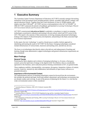 ACT Department of Education and Training - A framework for thinking education.au limited
August 2005 education.au limited Page 1
1 Executive Summary
The Australian Capital Territory Department of Education (ACT DET) currently manages 96 teaching
institutions in the government sector including primary schools, secondary high schools, colleges, and
special education schools. Together these have total enrolments of close to 36,000 students, and
employ more than 2,500 staff21
. ACT DET services a total population in the ACT of 324,00022
. In
2004 ACT DET connected all schools to broadband, and launched its Learning Technologies Plan for
ACT Government Schools and Preschools 2004-200623
.
ACT DET commissioned education.au limited to undertake a consultancy to report on emerging
technologies as pertinent to education and training in the pre-school, school and VET sectors in the
ACT. This report is the outcome of that commission, reviewing emerging educational technologies,
looking at the impacts of educational policy developments, and pointing to the likely associated high
level business requirements.
In this report, the term ‘technology’ is used in a broad sense to enable a holistic approach to
identifying and meeting the needs of ACT DET for the future. Emerging technologies considered
include infrastructures of various kinds, classroom and teaching tools, and delivery devices.
The focus is on technologies that directly relate to the delivery and enhancement of teaching and
learning, though some administrative support technologies and general infrastructure requirements are
also considered.
Main Findings
General Trends
Predicting the likely adoption and evolution of emerging technology is, of course, a best guess
scenario, given the rapid state of change in the digital world. Nevertheless, there is considerable
agreement in the literature, and in education policies framing commitments to ICT, on general trends.
These emphasise mobility; interoperability; convergence; divergence; integration; richness of content;
security; creativity, interactivity and collaboration; and utilisation of open source software as a
potential alternative.
Importance of Environmental Context
The implementation and use of emerging technologies cannot be divorced from the environment –
this includes the political and legal; social and cultural; educational; and technology environments that
are already in place and evolving. As part of the process of planning for the future, it is vital that the
wider environmental context is fully considered.
21
Australian Bureau of Statistics, 2005, 4221.0 Schools Australia 2004.
Reference:
http://www.abs.gov.au/AUSSTATS/abs@.nsf/lookupresponses/b77bf16fc5c87aafca256fb1007fc4b8?opendocument
Accessed 3 August 2005
22
Australian Bureau of Statistics, 3235.8.55.001 Population by Age and Sex, Australian Capital Territory.
Reference: http://www.abs.gov.au/ausstats/abs@.nsf/0/06d43402866a696bca256ec300029ce5?OpenDocument Accessed 3
August 2005
23
ACT Department of Education and Training, 2004, Learning Technologies Plan for ACT Government Schools and
Preschools 2004-2006.
Reference: http://activated.decs.act.gov.au/admin/ltplan/pdf/LTPlan.pdf Accessed 3 August 2005
 
