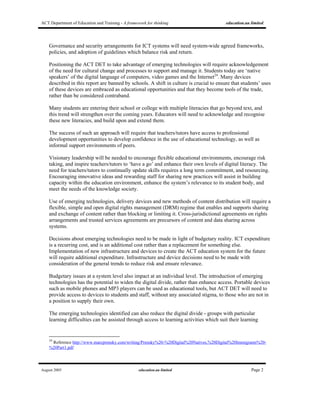 ACT Department of Education and Training - A framework for thinking education.au limited
August 2005 education.au limited Page 2
Governance and security arrangements for ICT systems will need system-wide agreed frameworks,
policies, and adoption of guidelines which balance risk and return.
Positioning the ACT DET to take advantage of emerging technologies will require acknowledgement
of the need for cultural change and processes to support and manage it. Students today are ‘native
speakers’ of the digital language of computers, video games and the Internet24
. Many devices
described in this report are banned by schools. A shift in culture is crucial to ensure that students’ uses
of these devices are embraced as educational opportunities and that they become tools of the trade,
rather than be considered contraband.
Many students are entering their school or college with multiple literacies that go beyond text, and
this trend will strengthen over the coming years. Educators will need to acknowledge and recognise
these new literacies, and build upon and extend them.
The success of such an approach will require that teachers/tutors have access to professional
development opportunities to develop confidence in the use of educational technology, as well as
informal support environments of peers.
Visionary leadership will be needed to encourage flexible educational environments, encourage risk
taking, and inspire teachers/tutors to ‘have a go’ and enhance their own levels of digital literacy. The
need for teachers/tutors to continually update skills requires a long term commitment, and resourcing.
Encouraging innovative ideas and rewarding staff for sharing new practices will assist in building
capacity within the education environment, enhance the system’s relevance to its student body, and
meet the needs of the knowledge society.
Use of emerging technologies, delivery devices and new methods of content distribution will require a
flexible, simple and open digital rights management (DRM) regime that enables and supports sharing
and exchange of content rather than blocking or limiting it. Cross-jurisdictional agreements on rights
arrangements and trusted services agreements are precursors of content and data sharing across
systems.
Decisions about emerging technologies need to be made in light of budgetary reality. ICT expenditure
is a recurring cost, and is an additional cost rather than a replacement for something else.
Implementation of new infrastructure and devices to create the ACT education system for the future
will require additional expenditure. Infrastructure and device decisions need to be made with
consideration of the general trends to reduce risk and ensure relevance.
Budgetary issues at a system level also impact at an individual level. The introduction of emerging
technologies has the potential to widen the digital divide, rather than enhance access. Portable devices
such as mobile phones and MP3 players can be used as educational tools, but ACT DET will need to
provide access to devices to students and staff, without any associated stigma, to those who are not in
a position to supply their own.
The emerging technologies identified can also reduce the digital divide - groups with particular
learning difficulties can be assisted through access to learning activities which suit their learning
24
Reference http://www.marcprensky.com/writing/Prensky%20-%20Digital%20Natives,%20Digital%20Immigrants%20-
%20Part1.pdf
 