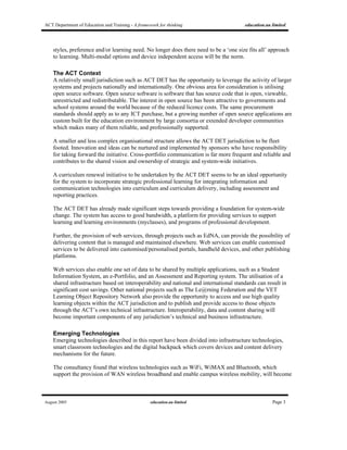 ACT Department of Education and Training - A framework for thinking education.au limited
August 2005 education.au limited Page 3
styles, preference and/or learning need. No longer does there need to be a ‘one size fits all’ approach
to learning. Multi-modal options and device independent access will be the norm.
The ACT Context
A relatively small jurisdiction such as ACT DET has the opportunity to leverage the activity of larger
systems and projects nationally and internationally. One obvious area for consideration is utilising
open source software. Open source software is software that has source code that is open, viewable,
unrestricted and redistributable. The interest in open source has been attractive to governments and
school systems around the world because of the reduced licence costs. The same procurement
standards should apply as to any ICT purchase, but a growing number of open source applications are
custom built for the education environment by large consortia or extended developer communities
which makes many of them reliable, and professionally supported.
A smaller and less complex organisational structure allows the ACT DET jurisdiction to be fleet
footed. Innovation and ideas can be nurtured and implemented by sponsors who have responsibility
for taking forward the initiative. Cross-portfolio communication is far more frequent and reliable and
contributes to the shared vision and ownership of strategic and system-wide initiatives.
A curriculum renewal initiative to be undertaken by the ACT DET seems to be an ideal opportunity
for the system to incorporate strategic professional learning for integrating information and
communication technologies into curriculum and curriculum delivery, including assessment and
reporting practices.
The ACT DET has already made significant steps towards providing a foundation for system-wide
change. The system has access to good bandwidth, a platform for providing services to support
learning and learning environments (myclasses), and programs of professional development.
Further, the provision of web services, through projects such as EdNA, can provide the possibility of
delivering content that is managed and maintained elsewhere. Web services can enable customised
services to be delivered into customised/personalised portals, handheld devices, and other publishing
platforms.
Web services also enable one set of data to be shared by multiple applications, such as a Student
Information System, an e-Portfolio, and an Assessment and Reporting system. The utilisation of a
shared infrastructure based on interoperability and national and international standards can result in
significant cost savings. Other national projects such as The Le@rning Federation and the VET
Learning Object Repository Network also provide the opportunity to access and use high quality
learning objects within the ACT jurisdiction and to publish and provide access to those objects
through the ACT’s own technical infrastructure. Interoperability, data and content sharing will
become important components of any jurisdiction’s technical and business infrastructure.
Emerging Technologies
Emerging technologies described in this report have been divided into infrastructure technologies,
smart classroom technologies and the digital backpack which covers devices and content delivery
mechanisms for the future.
The consultancy found that wireless technologies such as WiFi, WiMAX and Bluetooth, which
support the provision of WAN wireless broadband and enable campus wireless mobility, will become
 