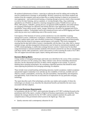 ACT Department of Education and Training - A framework for thinking education.au limited
August 2005 education.au limited Page 4
the technical infrastructure of choice - removing or reducing the need for cabling and avoiding the
need for modifications to heritage or old buildings. Wireless connectivity will release students and
teachers from the computer room and set them free to conduct learning in whatever environment is
most appropriate – real-world @work learning, or learning through an activity which is then recorded
to a device for later listening, such as a podcast, or viewing through a blog, vlog or photolog,
uploaded to an e-Portfolio or shared in a learning management system. Portable devices such as
PDAs, MP3 players, TabletPCs, gaming devices, navigational (GPS) handhelds, and mobile phones
are emerging technologies for education and training that have clear applications and exciting
possibilities. Issues about security, equity, storage, and privacy all need to be managed and will be
challenging to address. Technologies used in the commercial sector such as RFID tagging and Smart
cards may go some way to addressing some of the security issues.
Convergence of the functions of various systems and devices was also identified. Learning
management systems, collaborative workspaces, student management systems, virtual classrooms,
electronic student report cards, and e-Portfolio systems have overlapping purposes and functionality.
It is likely that this trend of convergence and divergence will continue. This can be managed by
ensuring that the data held within a system is interoperable with the data of any other; that is, content
and data storage, and data management infrastructure must be based on international standards, such
as IMS content packaging, to enable data exchange between systems. Content must be described
using international or national metadata standards with elements selected for use that are interoperable
with those used by other jurisdictions, sectors and systems as well as meeting the needs of ACT DET.
This will support universal data export, import, sharing and resource discovery.
Decision-Making Matrix
A large number of emerging technologies and trends were identified in the course of this consultancy
and more will arise over the coming years. Many will have some obvious immediate educational
relevance, but the educational relevance of others will be marginal or non existent. To assist in
thinking about emerging technologies, the consultancy identified questions that should be asked
when exploring the potential of an emerging technology for adoption.
These include issues around teaching and learning outcomes; teacher acceptance; student acceptance
and parental support; leadership in use and take-up; the availability of relevant, available and cost
effective content; sustainability, resourcing, risk and extensibility; interoperability and integration;
and applicability. Each of these has an associated set of implications for any particular emerging
technology.
The report describes each of the technologies, provides case studies and examples of where the
technologies are already in use, describes the educational benefits and identifies the main issues
associated with their adoption.
High Level Business Requirements
In consultation with the ACT DET, and in particular through an ACT DET workshop focused on the
penultimate draft of the report, a number of high level business requirements were identified. These
underpin the strategic direction for the ACT DET, and are needed to maintain the quality and
competitiveness of the government school system in the digital age. These are:
• Quality outcomes and a contemporary education for all
 