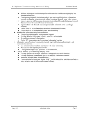ACT Department of Education and Training - A framework for thinking education.au limited
August 2005 education.au limited Page 5
• Shift the pedagogical/curricular emphasis further towards learner-centred pedagogy and
personalised learning;
• Foster cultural change in educational practice and educational institutions - change that
responds to changing social, economic and environmental demands in the wider society;
• Improve access to rich learning environments (informal and formal) which extend beyond
the classroom to the local and virtual environment;
• Equip students with the skills and concepts needed to participate in the knowledge
economy;
• Ensure equity of access for socio-economically disadvantaged learners;
• Provide assistive technologies for learners with a disability.
• An adaptable and responsive teaching profession
• Provide flexible approaches to professional learning;
• Develop skills for efficient and effective use of rich technologies;
• Reward innovation and collaboration;
• Embed ICT in curriculum development and pedagogical practice.
• Information access for school communities through improved business, administrative and
communication practice
• Use communications to inform and interact with wider community;
• Provide consistent reporting mechanisms;
• Leverage knowledge across global and local communities.
• Capacity planning for a continually changing future
• Develop system-wide strategic frameworks to support school-based planning;
• Develop capacity to respond more quickly to changing external environment;
• Maximise purchase power through leverage;
• Provide suitable infrastructural support for ICT, and develop digital age educational spaces,
when replacing and revitalising schools and colleges.
 
