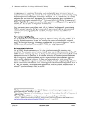 ACT Department of Education and Training - A framework for thinking education.au limited
August 2005 education.au limited Page 9
strong awareness by educators of the potential equity problems this raises in respect of access to
equipment and connectivity, with concerns about the ‘digital divide’ an issue raised repeatedly during
the workshops conducted during the researching of this report. The ACT jurisdiction is in a healthy
position to deal with these issues, with a good track record of government policy, and a series of
implementation strategies, associated with ACT Government’s 2001-2005 Digital Divide program31
.
With the Digital Divide program now devolved to line agencies it would appear to be an appropriate
time for ACT DET to refine its own policies on these issues.
There is a supportive government framework, with the Canberra Plan for example committing the
ACT Government to ensuring that “government schools are resourced to deliver information and
communication technology (ICT) skills to students, irrespective of school size and financial
capacity”32
.
Forward-looking ICT policy
The ACT jurisdiction has a near decade-long history of forward looking ICT policy, with the ‘IT in
Schools’ program commencing in 1998, and resulting now in solid infrastructure and equipment
levels33
. In 2004 all schools were connected to broadband, and the Learning Technologies Plan for
ACT Government Schools and Preschools 2004-2006 is now being implemented34
.
An innovative jurisdiction
The ACT DET has a strong awareness of the value of maintaining a profile as an innovative
jurisdiction. The curriculum renewal process currently under way provides opportunities for the ACT
DET to maintain its leading-edge status by placing student-centred personalised learning, built around
appropriate utilisation of technology, at the forefront. Similarly, the envisaged program for renewal
and revitalisation of school buildings and premises can accommodate the development of learning
spaces suitable to digital age education, the features of which we describe in this report. These
initiatives will be essential to public schooling in the ACT enhancing its competitive edge against the
private school sector, in a context in which cashed-up private schools are increasingly able to invest in
ICT, and thus represent a strong attraction to students from home backgrounds and peer cultures in
which ICT is an integral aspect of day-to-day life.
31
See http://www.actco.org.au/actgovernment-digitaldivideprogram-communitytechnologycentres/actgovernment-
digitaldivideprogram.html, Accessed 27 July, 2005
32
Chief Minister’s Departmentt, ACT, 2004, Building our community: the Canberra Social Plan, ACT: ACT Department of
Urban Services, p52.
33
Turner, John, 2005, ACT DET School/College Infrastructure Survey, ms. (draft report to ACT DET).
34
ACT DET, 2004, Learning Technologies Plan for ACT Government Schools and Preschools 2004-2006, Reference:
http://activated.decs.act.gov.au/admin/ltplan/pdf/LTPlan.pdf Accessed 11 August 2005
 