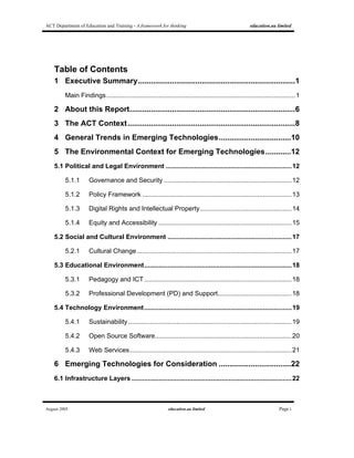 ACT Department of Education and Training - A framework for thinking education.au limited
August 2005 education.au limited Page i
Table of Contents
1 Executive Summary..........................................................................1
Main Findings.........................................................................................................1
2 About this Report..............................................................................6
3 The ACT Context...............................................................................8
4 General Trends in Emerging Technologies..................................10
5 The Environmental Context for Emerging Technologies............12
5.1 Political and Legal Environment ......................................................................12
5.1.1 Governance and Security .......................................................................12
5.1.2 Policy Framework ...................................................................................13
5.1.3 Digital Rights and Intellectual Property...................................................14
5.1.4 Equity and Accessibility ..........................................................................15
5.2 Social and Cultural Environment .....................................................................17
5.2.1 Cultural Change ......................................................................................17
5.3 Educational Environment..................................................................................18
5.3.1 Pedagogy and ICT..................................................................................18
5.3.2 Professional Development (PD) and Support.........................................18
5.4 Technology Environment..................................................................................19
5.4.1 Sustainability...........................................................................................19
5.4.2 Open Source Software............................................................................20
5.4.3 Web Services..........................................................................................21
6 Emerging Technologies for Consideration ..................................22
6.1 Infrastructure Layers .........................................................................................22
 