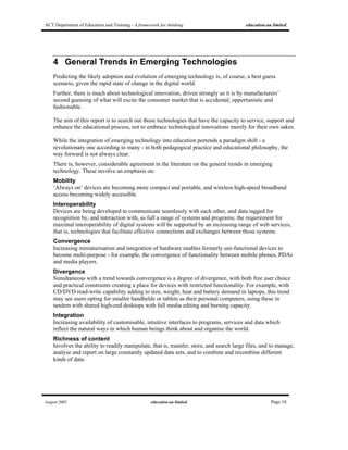 ACT Department of Education and Training - A framework for thinking education.au limited
August 2005 education.au limited Page 10
4 General Trends in Emerging Technologies
Predicting the likely adoption and evolution of emerging technology is, of course, a best guess
scenario, given the rapid state of change in the digital world.
Further, there is much about technological innovation, driven strongly as it is by manufacturers’
second guessing of what will excite the consumer market that is accidental, opportunistic and
fashionable.
The aim of this report is to search out those technologies that have the capacity to service, support and
enhance the educational process, not to embrace technological innovations merely for their own sakes.
While the integration of emerging technology into education portends a paradigm shift - a
revolutionary one according to many - in both pedagogical practice and educational philosophy, the
way forward is not always clear.
There is, however, considerable agreement in the literature on the general trends in emerging
technology. These involve an emphasis on:
Mobility
‘Always on’ devices are becoming more compact and portable, and wireless high-speed broadband
access becoming widely accessible.
Interoperability
Devices are being developed to communicate seamlessly with each other, and data tagged for
recognition by, and interaction with, as full a range of systems and programs; the requirement for
maximal interoperability of digital systems will be supported by an increasing range of web services,
that is, technologies that facilitate effective connections and exchanges between those systems.
Convergence
Increasing miniaturisation and integration of hardware enables formerly uni-functional devices to
become multi-purpose - for example, the convergence of functionality between mobile phones, PDAs
and media players.
Divergence
Simultaneous with a trend towards convergence is a degree of divergence, with both free user choice
and practical constraints creating a place for devices with restricted functionality. For example, with
CD/DVD read-write capability adding to size, weight, heat and battery demand in laptops, this trend
may see users opting for smaller handhelds or tablets as their personal computers, using these in
tandem with shared high-end desktops with full media editing and burning capacity.
Integration
Increasing availability of customisable, intuitive interfaces to programs, services and data which
reflect the natural ways in which human beings think about and organise the world.
Richness of content
Involves the ability to readily manipulate, that is, transfer, store, and search large files, and to manage,
analyse and report on large constantly updated data sets, and to combine and recombine different
kinds of data.
 