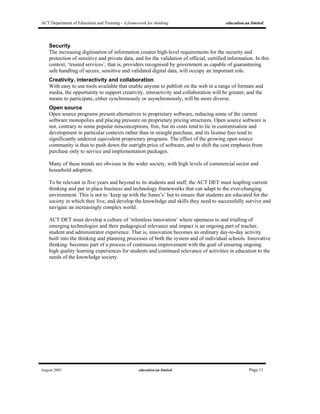 ACT Department of Education and Training - A framework for thinking education.au limited
August 2005 education.au limited Page 11
Security
The increasing digitisation of information creates high-level requirements for the security and
protection of sensitive and private data, and for the validation of official, certified information. In this
context, ‘trusted services’, that is, providers recognised by government as capable of guaranteeing
safe handling of secure, sensitive and validated digital data, will occupy an important role.
Creativity, interactivity and collaboration
With easy to use tools available that enable anyone to publish on the web in a range of formats and
media, the opportunity to support creativity, interactivity and collaboration will be greater, and the
means to participate, either synchronously or asynchronously, will be more diverse.
Open source
Open source programs present alternatives to proprietary software, reducing some of the current
software monopolies and placing pressure on proprietary pricing structures. Open source software is
not, contrary to some popular misconceptions, free, but its costs tend to lie in customisation and
development in particular contexts rather than in straight purchase, and its license fees tend to
significantly undercut equivalent proprietary programs. The effect of the growing open source
community is thus to push down the outright price of software, and to shift the cost emphasis from
purchase only to service and implementation packages.
Many of these trends are obvious in the wider society, with high levels of commercial sector and
household adoption.
To be relevant in five years and beyond to its students and staff, the ACT DET must leapfrog current
thinking and put in place business and technology frameworks that can adapt to the ever-changing
environment. This is not to ‘keep up with the Jones’s’ but to ensure that students are educated for the
society in which they live, and develop the knowledge and skills they need to successfully survive and
navigate an increasingly complex world.
ACT DET must develop a culture of ‘relentless innovation’ where openness to and trialling of
emerging technologies and their pedagogical relevance and impact is an ongoing part of teacher,
student and administrator experience. That is, innovation becomes an ordinary day-to-day activity
built into the thinking and planning processes of both the system and of individual schools. Innovative
thinking becomes part of a process of continuous improvement with the goal of ensuring ongoing
high quality learning experiences for students and continued relevance of activities in education to the
needs of the knowledge society.
 