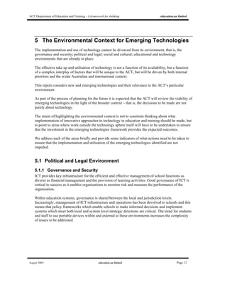 ACT Department of Education and Training - A framework for thinking education.au limited
August 2005 education.au limited Page 12
5 The Environmental Context for Emerging Technologies
The implementation and use of technology cannot be divorced from its environment, that is, the
governance and security; political and legal; social and cultural; educational and technology
environments that are already in place.
The effective take up and utilisation of technology is not a function of its availability, but a function
of a complex interplay of factors that will be unique to the ACT, but will be driven by both internal
priorities and the wider Australian and international context.
This report considers new and emerging technologies and their relevance to the ACT’s particular
environment.
As part of the process of planning for the future it is expected that the ACT will review the viability of
emerging technologies in the light of the broader context – that is, the decisions to be made are not
purely about technology.
The intent of highlighting the environmental context is not to constrain thinking about what
implementation of innovative approaches to technology in education and training should be made, but
to point to areas where work outside the technology sphere itself will have to be undertaken to ensure
that the investment in the emerging technologies framework provides the expected outcomes.
We address each of the areas briefly and provide some indicators of what actions need to be taken to
ensure that the implementation and utilisation of the emerging technologies identified are not
impeded.
5.1 Political and Legal Environment
5.1.1 Governance and Security
ICT provides key infrastructure for the efficient and effective management of school functions as
diverse as financial management and the provision of learning activities. Good governance of ICT is
critical to success as it enables organisations to monitor risk and measure the performance of the
organisation.
Within education systems, governance is shared between the local and jurisdiction levels.
Increasingly, management of ICT infrastructure and operations has been devolved to schools and this
means that policy frameworks which enable schools to make informed decisions and implement
systems which meet both local and system level strategic directions are critical. The trend for students
and staff to use portable devices within and external to these environments increases the complexity
of issues to be addressed.
 