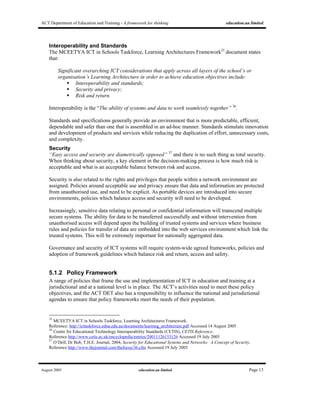 ACT Department of Education and Training - A framework for thinking education.au limited
August 2005 education.au limited Page 13
Interoperability and Standards
The MCEETYA ICT in Schools Taskforce, Learning Architectures Framework35
document states
that:
Significant overarching ICT considerations that apply across all layers of the school’s or
organisation’s Learning Architecture in order to achieve education objectives include:
Interoperability and standards;
Security and privacy;
Risk and return.
Interoperability is the “The ability of systems and data to work seamlessly together” 36
.
Standards and specifications generally provide an environment that is more predictable, efficient,
dependable and safer than one that is assembled in an ad-hoc manner. Standards stimulate innovation
and development of products and services while reducing the duplication of effort, unnecessary costs,
and complexity.
Security
“Easy access and security are diametrically opposed” 37
and there is no such thing as total security.
When thinking about security, a key element in the decision-making process is how much risk is
acceptable and what is an acceptable balance between risk and access.
Security is also related to the rights and privileges that people within a network environment are
assigned. Policies around acceptable use and privacy ensure that data and information are protected
from unauthorised use, and need to be explicit. As portable devices are introduced into secure
environments, policies which balance access and security will need to be developed.
Increasingly, sensitive data relating to personal or confidential information will transcend multiple
secure systems. The ability for data to be transferred successfully and without intervention from
unauthorised access will depend upon the building of trusted systems and services where business
rules and policies for transfer of data are embedded into the web services environment which link the
trusted systems. This will be extremely important for nationally aggregated data.
Governance and security of ICT systems will require system-wide agreed frameworks, policies and
adoption of framework guidelines which balance risk and return, access and safety.
5.1.2 Policy Framework
A range of policies that frame the use and implementation of ICT in education and training at a
jurisdictional and at a national level is in place. The ACT’s activities need to meet these policy
objectives, and the ACT DET also has a responsibility to influence the national and jurisdictional
agendas to ensure that policy frameworks meet the needs of their population.
35
MCEETYA ICT in Schools Taskforce, Learning Architectures Framework.
Reference: http://icttaskforce.edna.edu.au/documents/learning_architecture.pdf Accessed 14 August 2005
36
Centre for Educational Technology Interoperability Standards (CETIS), CETIS Reference.
Reference http://www.cetis.ac.uk/encyclopedia/entries/20011126153126 Accessed 19 July 2005
37
O’Dell, Dr Bob, T.H.E. Journal, 2004, Security for Educational Systems and Networks: A Concept of Security.
Reference http://www.thejournal.com/thefocus/36.cfm Accessed 19 July 2005
 