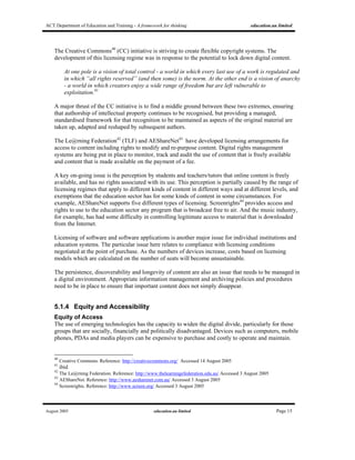 ACT Department of Education and Training - A framework for thinking education.au limited
August 2005 education.au limited Page 15
The Creative Commons40
(CC) initiative is striving to create flexible copyright systems. The
development of this licensing regime was in response to the potential to lock down digital content.
At one pole is a vision of total control - a world in which every last use of a work is regulated and
in which “all rights reserved” (and then some) is the norm. At the other end is a vision of anarchy
- a world in which creators enjoy a wide range of freedom but are left vulnerable to
exploitation.41
A major thrust of the CC initiative is to find a middle ground between these two extremes, ensuring
that authorship of intellectual property continues to be recognised, but providing a managed,
standardised framework for that recognition to be maintained as aspects of the original material are
taken up, adapted and reshaped by subsequent authors.
The Le@rning Federation42
(TLF) and AEShareNet43
have developed licensing arrangements for
access to content including rights to modify and re-purpose content. Digital rights management
systems are being put in place to monitor, track and audit the use of content that is freely available
and content that is made available on the payment of a fee.
A key on-going issue is the perception by students and teachers/tutors that online content is freely
available, and has no rights associated with its use. This perception is partially caused by the range of
licensing regimes that apply to different kinds of content in different ways and at different levels, and
exemptions that the education sector has for some kinds of content in some circumstances. For
example, AEShareNet supports five different types of licensing. Screenrights44
provides access and
rights to use to the education sector any program that is broadcast free to air. And the music industry,
for example, has had some difficulty in controlling legitimate access to material that is downloaded
from the Internet.
Licensing of software and software applications is another major issue for individual institutions and
education systems. The particular issue here relates to compliance with licensing conditions
negotiated at the point of purchase. As the numbers of devices increase, costs based on licensing
models which are calculated on the number of seats will become unsustainable.
The persistence, discoverability and longevity of content are also an issue that needs to be managed in
a digital environment. Appropriate information management and archiving policies and procedures
need to be in place to ensure that important content does not simply disappear.
5.1.4 Equity and Accessibility
Equity of Access
The use of emerging technologies has the capacity to widen the digital divide, particularly for those
groups that are socially, financially and politically disadvantaged. Devices such as computers, mobile
phones, PDAs and media players can be expensive to purchase and costly to operate and maintain.
40
Creative Commons. Reference: http://creativecommons.org/ Accessed 14 August 2005
41
ibid
42
The Le@rning Federation. Reference: http://www.thelearningefederation.edu.au/ Accessed 3 August 2005
43
AEShareNet. Reference: http://www.aesharenet.com.au/ Accessed 3 August 2005
44
Screenrights. Reference: http://www.screen.org/ Accessed 3 August 2005
 