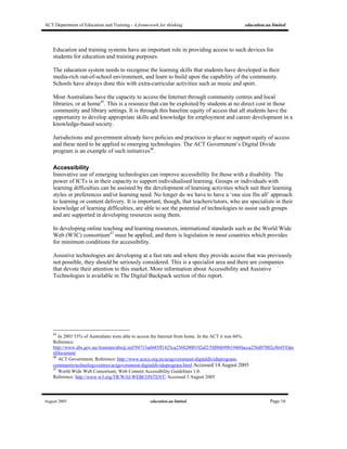 ACT Department of Education and Training - A framework for thinking education.au limited
August 2005 education.au limited Page 16
Education and training systems have an important role in providing access to such devices for
students for education and training purposes.
The education system needs to recognise the learning skills that students have developed in their
media-rich out-of-school environment, and learn to build upon the capability of the community.
Schools have always done this with extra-curricular activities such as music and sport.
Most Australians have the capacity to access the Internet through community centres and local
libraries, or at home45
. This is a resource that can be exploited by students at no direct cost in those
community and library settings. It is through this baseline equity of access that all students have the
opportunity to develop appropriate skills and knowledge for employment and career development in a
knowledge-based society.
Jurisdictions and government already have policies and practices in place to support equity of access
and these need to be applied to emerging technologies. The ACT Government’s Digital Divide
program is an example of such initiatives46
.
Accessibility
Innovative use of emerging technologies can improve accessibility for those with a disability. The
power of ICTs is in their capacity to support individualised learning. Groups or individuals with
learning difficulties can be assisted by the development of learning activities which suit their learning
styles or preferences and/or learning need. No longer do we have to have a ‘one size fits all’ approach
to learning or content delivery. It is important, though, that teachers/tutors, who are specialists in their
knowledge of learning difficulties, are able to see the potential of technologies to assist such groups
and are supported in developing resources using them.
In developing online teaching and learning resources, international standards such as the World Wide
Web (W3C) consortium47
must be applied, and there is legislation in most countries which provides
for minimum conditions for accessibility.
Assistive technologies are developing at a fast rate and where they provide access that was previously
not possible, they should be seriously considered. This is a specialist area and there are companies
that devote their attention to this market. More information about Accessibility and Assistive
Technologies is available in The Digital Backpack section of this report.
45
In 2003 53% of Australians were able to access the Internet from home. In the ACT it was 66%.
Reference:
http://www.abs.gov.au/Ausstats/abs@.nsf/94713ad445ff1425ca25682000192af2/5fd96b99b19469acca256d97002c8643!Ope
nDocument
46
ACT Government, Reference: http://www.actco.org.au/actgovernment-digitaldivideprogram-
communitytechnologycentres/actgovernment-digitaldivideprogram.html Accessed 14 August 2005
47
World Wide Web Consortium, Web Content Accessibility Guidelines 1.0.
Reference: http://www.w3.org/TR/WAI-WEBCONTENT/ Accessed 3 August 2005
 