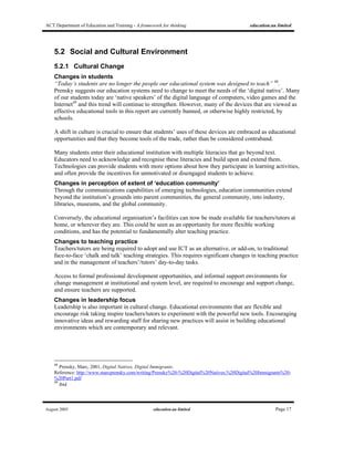 ACT Department of Education and Training - A framework for thinking education.au limited
August 2005 education.au limited Page 17
5.2 Social and Cultural Environment
5.2.1 Cultural Change
Changes in students
“Today’s students are no longer the people our educational system was designed to teach” 48
.
Prensky suggests our education systems need to change to meet the needs of the ‘digital native’. Many
of our students today are ‘native speakers’ of the digital language of computers, video games and the
Internet49
and this trend will continue to strengthen. However, many of the devices that are viewed as
effective educational tools in this report are currently banned, or otherwise highly restricted, by
schools.
A shift in culture is crucial to ensure that students’ uses of these devices are embraced as educational
opportunities and that they become tools of the trade, rather than be considered contraband.
Many students enter their educational institution with multiple literacies that go beyond text.
Educators need to acknowledge and recognise these literacies and build upon and extend them.
Technologies can provide students with more options about how they participate in learning activities,
and often provide the incentives for unmotivated or disengaged students to achieve.
Changes in perception of extent of ‘education community’
Through the communications capabilities of emerging technologies, education communities extend
beyond the institution’s grounds into parent communities, the general community, into industry,
libraries, museums, and the global community.
Conversely, the educational organisation’s facilities can now be made available for teachers/tutors at
home, or wherever they are. This could be seen as an opportunity for more flexible working
conditions, and has the potential to fundamentally alter teaching practice.
Changes to teaching practice
Teachers/tutors are being required to adopt and use ICT as an alternative, or add-on, to traditional
face-to-face ‘chalk and talk’ teaching strategies. This requires significant changes in teaching practice
and in the management of teachers’/tutors’ day-to-day tasks.
Access to formal professional development opportunities, and informal support environments for
change management at institutional and system level, are required to encourage and support change,
and ensure teachers are supported.
Changes in leadership focus
Leadership is also important in cultural change. Educational environments that are flexible and
encourage risk taking inspire teachers/tutors to experiment with the powerful new tools. Encouraging
innovative ideas and rewarding staff for sharing new practices will assist in building educational
environments which are contemporary and relevant.
48
Prensky, Marc, 2001, Digital Natives, Digital Immigrants.
Reference: http://www.marcprensky.com/writing/Prensky%20-%20Digital%20Natives,%20Digital%20Immigrants%20-
%20Part1.pdf
49
ibid
 