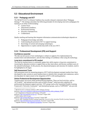 ACT Department of Education and Training - A framework for thinking education.au limited
August 2005 education.au limited Page 18
5.3 Educational Environment
5.3.1 Pedagogy and ICT
The MCEETYA ICT in Schools Taskforce has recently released a statement about ‘Pedagogy
Strategy’50
. The strategy articulates the following principles for developing innovative pedagogies for
learning in an online world including:
• Learner focus;
• Educational soundness;
• Professional learning;
• Diversity of perspectives;
• Collaboration.
Quality teaching and learning that integrates information communication technologies depends on:
• Pedagogical knowledge and skills;
• Understanding the potential of ICT to support learning;
• Knowledge of current and emerging technologies;
• Opportunities to explore and develop skills in the use of ICT.
5.3.2 Professional Development (PD) and Support
Confidence essential
The take up and success of new technologies is reliant on support of its implementation by
teachers/tutors and administrators, and also their feelings of confidence when using the technology.
Long term commitment to PD needed
The need for teachers/tutors to continually update their skills requires a long term commitment to
resourcing by education systems to support them as they learn about, and become confident users of,
the selected technologies. In this process, the educational purpose and outcomes for students, need to
be highlighted at all stages.
Self Assessment Tools
Self-assessment tools for measuring progress of ICT skill development amongst teachers have been
developed by state systems to assist teachers/tutors to identify their strengths and weaknesses, and to
develop plans for improvement in the integration of ICTs with teaching practice.
Online Professional Development Opportunities
Teachers/tutors can access online professional development. There are local activities, such as
ACTivatED,51
and national activities such as EdNA Groups52
which provide a platform for
professional development support activities. VET groups such as the Australian Flexible Learning
Framework’s Networks Community53
and international groups, such as TAPPEDIN54
also provide
50
MCEETYA ICT in Schools Taskforce, 2005, Pedagogy Strategy.
Reference: http://www.icttaskforce.edna.edu.au/documents/learning_online_pedagogy_05.pdf
51
ACT Department of Education and Training, ACTivatED.
Reference: http://activated.decs.act.gov.au/ Accessed 3 August 2005
52
EdNA Online, EdNA Groups.
Reference: http://groups.edna.edu.au/ Accessed 3 August 2005
53
FLAG, 2005, Australian Flexible Learning Framework, Networks of the Australian Flexible Learning Community.
Reference: http://flexiblelearning.net.au/networks/ Accessed 3 August 2005
54
TappedIn. Reference: http://tappedin.org/tappedin/ Accessed 3 August 2005
 