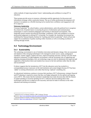 ACT Department of Education and Training - A framework for thinking education.au limited
August 2005 education.au limited Page 19
online methods of improving teachers’/tutors’ understanding and confidence in using ICT in
education.
These groups provide access to resources, information and the opportunity for discussion and
information exchange within a particular domain. The use of online professional development will
increase in acceptance as a flexible learning tool as teacher/tutor confidence and engagement with
ICTs improves.
Visionary leadership
Visionary leadership55
by school leaders, system administrators, and at the political level, recognises
the critical role of teachers/tutors in ensuring the power of information and communication
technologies is used to transform pedagogies and learning in educational environments. This
leadership ensures teachers develop the knowledge, competence, skills and confidence to exercise
professional judgement in utilising ICT in learning. For example, the Australian Government has
established the National Quality Institute for Teaching and School Leadership56
which will provide
support for accreditation of quality teaching within Australia as well as rewarding excellence in
teaching through awards.
5.4 Technology Environment
5.4.1 Sustainability
The technology environment is one of relentless innovation and dynamic change. How are assessment
and adoption of the emerging technologies to be managed to ensure access, equity, pedagogical
soundness, teacher support, student relevance, improved teaching outcomes, and buy-in by the whole
education community? In tight budgetary environment, with the increasing costs of supporting and
adopting emerging technologies, how can technology usage not only be maintained, but improved and
supported so that teachers/tutors and students have access to the best and latest rather than the older
and second-hand?
Evidence suggests that the introduction of ICT into the education sector has resulted in a
corresponding increase in pressure on the total institution and system budgets because ICT has been
‘added’ to existing infrastructure costs rather than having ‘replaced’ something else.
As educational institutions continue to increase their purchase of ICT infrastructure, strategic financial
and ICT planning is required to ensure that they can budget adequately for the upfront and ongoing
costs of ICTs. This means that the institution’s leadership must make decisions that shift the balance
of capital spending to recurrent spending for ICTs. Judicious decision-making about what
technologies and devices to adopt are also necessary and must be made in reference to the wider
education and training environment.
55
MCEETYA ICT in Schools Taskforce, 2005, Pedagogy Strategy.
Reference: http://www.icttaskforce.edna.edu.au/documents/learning_online_pedagogy_05.pdf Accessed 3 August 2005
56
National Institute for Quality Teaching and School Leadership
Reference: http://www.niqtsl.edu.au/ Accessed 3 August 2005
 