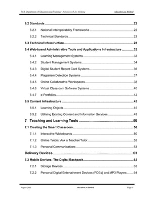 ACT Department of Education and Training - A framework for thinking education.au limited
August 2005 education.au limited Page ii
6.2 Standards............................................................................................................22
6.2.1 National Interoperability Frameworks .....................................................22
6.2.2 Technical Standards ...............................................................................23
6.3 Technical Infrastructure ....................................................................................28
6.4 Web-based Administrative Tools and Applications Infrastructure ..............32
6.4.1 Learning Management Systems.............................................................32
6.4.2 Student Management Systems...............................................................34
6.4.3 Digital Student Report Card Systems.....................................................36
6.4.4 Plagiarism Detection Systems ................................................................37
6.4.5 Online Collaborative Workspaces...........................................................38
6.4.6 Virtual Classroom Software Systems .....................................................40
6.4.7 e-Portfolios..............................................................................................42
6.5 Content Infrastructure .......................................................................................45
6.5.1 Learning Objects.....................................................................................45
6.5.2 Utilising Existing Content and Information Services...............................48
7 Teaching and Learning Tools ........................................................50
7.1 Creating the Smart Classroom .........................................................................50
7.1.1 Interactive Whiteboards ..........................................................................50
7.1.2 Online Tutors: Ask a Teacher/Tutor........................................................52
7.1.3 Personal Communications......................................................................53
Delivery Devices...................................................................................63
7.2 Mobile Devices: The Digital Backpack.............................................................63
7.2.1 Storage Devices......................................................................................63
7.2.2 Personal Digital Entertainment Devices (PDEs) and MP3 Players........64
 