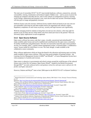 ACT Department of Education and Training - A framework for thinking education.au limited
August 2005 education.au limited Page 20
The total cost of ownership (TCO)57
for ICT must include hardware, software, connectivity, network,
consumables, training, maintenance and technical support. Hidden costs – such as access to power for
charging up computers and other devices, and in some schools re-configuration of power, rewiring,
secure storage, replacement and insurance costs, must also be taken into account. Download charges
will also grow as usage and popularity increases.
Software licence costs also increase. Software licence models which are based on per seat costs are
not sustainable in the long run and other models need to be negotiated with software vendors.
Regulatory compliance on such issues as privacy, security and legal increase costs significantly.
With the emerging trend for students to bring their own devices into schools, is this time right for
parents to pay for these devices which shifts costs from school provision to the parents? There are
obviously equity implications in such an approach.
5.4.2 Open Source Software
Open source software has source code that is open, viewable, unrestricted and redistributable58
. It is
made available under licence and can be modified and contributed into the open source community
for further modification and enhancement. This does not necessarily mean that open source products
are free. For example, Jahia59
, a portal content management system, is licensed under a ‘collaborative
source’ licence model for which there is a cost. The code, though, is made available to the
collaborative source community.
Many software applications which are being developed in the education and training space are being
made available as open source software. There are some good examples of learning systems – the
Learning Activity Management System (LAMS)60
and Moodle61
, a Course Management System have
wide acceptance in Australia and overseas.
Open source is attractive to governments and school systems around the world because of the reduced
licence costs. In the UK, for instance, Open Source Watch62
, funded by the British Government
through JISC63
“provides unbiased advice and guidance about free and open source software for UK
further and higher education”.
However, Hudson and Moyle64
state in their 2004 report to the MCEETYA ICT in Schools Taskforce:
57
British Educational Communications and Technology Agency (Becta), 2005, Becta’s View, Strategic Financial Planning
for ICT.
Reference: http://www.becta.org.uk/corporate/publications/documents/Strategic_financial_planning.pdf
58
Hudson, Felix and Moyle, Katherine, Department of Education and Children’s Services, South Australia, 2004, Open
Source Software Suitable for Use in Australian and New Zealand Schools.
Reference: http://www.educationau.edu.au/research/open_source_aust_nz.pdf Accessed 3 August 2005
59
Jahia, Reference: http://www.jahia.org/jahia/Jahia Accessed 3 August 2005
60
The LAMS Foundation, Learning Activity Management System (LAMS).
Reference: http://www.lamsfoundation.org/ Accessed 3 August 2005
61
Moodle, Reference: http://moodle.org/ Accessed 3 August 2005
62
Open Source Watch, http://www.oss-watch.ac.uk/ Accessed 3 August 2005
63
Joint Information Systems Committee (JISC). Reference: http://www.jisc.ac.uk/ Accessed 3 August 2005
64
Hudson, Felix and Moyle, Katherine, Department of Education and Children’s Services, South Australia, 2004, Open
Source Software Suitable for Use in Australian and New Zealand Schools.
Reference: http://www.educationau.edu.au/research/open_source_aust_nz.pdf
 