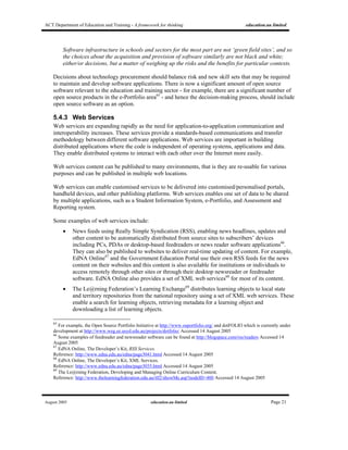 ACT Department of Education and Training - A framework for thinking education.au limited
August 2005 education.au limited Page 21
Software infrastructure in schools and sectors for the most part are not ‘green field sites’, and so
the choices about the acquisition and provision of software similarly are not black and white;
either/or decisions, but a matter of weighing up the risks and the benefits for particular contexts.
Decisions about technology procurement should balance risk and new skill sets that may be required
to maintain and develop software applications. There is now a significant amount of open source
software relevant to the education and training sector - for example, there are a significant number of
open source products in the e-Portfolio area65
- and hence the decision-making process, should include
open source software as an option.
5.4.3 Web Services
Web services are expanding rapidly as the need for application-to-application communication and
interoperability increases. These services provide a standards-based communications and transfer
methodology between different software applications. Web services are important in building
distributed applications where the code is independent of operating systems, applications and data.
They enable distributed systems to interact with each other over the Internet more easily.
Web services content can be published to many environments, that is they are re-usable for various
purposes and can be published in multiple web locations.
Web services can enable customised services to be delivered into customised/personalised portals,
handheld devices, and other publishing platforms. Web services enables one set of data to be shared
by multiple applications, such as a Student Information System, e-Portfolio, and Assessment and
Reporting system.
Some examples of web services include:
• News feeds using Really Simple Syndication (RSS), enabling news headlines, updates and
other content to be automatically distributed from source sites to subscribers’ devices
including PCs, PDAs or desktop-based feedreaders or news reader software applications66
.
They can also be published to websites to deliver real-time updating of content. For example,
EdNA Online67
and the Government Education Portal use their own RSS feeds for the news
content on their websites and this content is also available for institutions or individuals to
access remotely through other sites or through their desktop newsreader or feedreader
software. EdNA Online also provides a set of XML web services68
for most of its content.
• The Le@rning Federation’s Learning Exchange69
distributes learning objects to local state
and territory repositories from the national repository using a set of XML web services. These
enable a search for learning objects, retrieving metadata for a learning object and
downloading a list of learning objects.
65
For example, the Open Source Portfolio Initiative at http://www.osportfolio.org/ and dotFOLIO which is currently under
development at http://www.weg.ee.usyd.edu.au/projects/dotfolio/ Accessed 14 August 2005
66
Some examples of feedreader and newsreader software can be found at http://blogspace.com/rss/readers Accessed 14
August 2005
67
EdNA Online, The Developer’s Kit, RSS Services.
Reference: http://www.edna.edu.au/edna/page3041.html Accessed 14 August 2005
68
EdNA Online, The Developer’s Kit, XML Services.
Reference: http://www.edna.edu.au/edna/page3035.html Accessed 14 August 2005
69
The Le@rning Federation, Developing and Managing Online Curriculum Content.
Reference: http://www.thelearningfederation.edu.au/tlf2/showMe.asp?nodeID=480 Accessed 14 August 2005
 