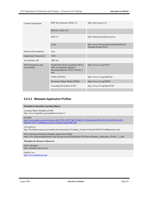 ACT Department of Education and Training - A framework for thinking education.au limited
August 2005 education.au limited Page 24
RDF Site Summary (RSS) 1.0 http://purl.org/rss/1.0/
RSS 0.91, RSS 0.92
RSS 2.0 http://backend.userland.com/rss
Content Syndication
Atom http://www.ietf.org/internet-drafts/draft-ietf-
atompub-format-10.txt
Software Development Java
Application Framework J2EE
Java Portlets API JSR 168
World Wide Web Consortium (W3C)
Web Accessibility Initiative
Recommendations (WAI) Priority 3,
and
http://www.w3.org/WAI/
HTML/XHTML, http://www.w3.org/MarkUp/
Document Object Model (DOM) http://www.w3.org/DOM/
Cascading Stylesheets (CSS) http://www.w3.org/Style/CSS/
Web Presentation and
Accessibility
6.2.2.2 Metadata Application Profiles
Metadata to Describe Learning Objects
Learning Object Metadata (LOM)
http://www.imsglobal.org/metadata/#version1.3
SCORM
http://www.adlnet.org/scorm/index.cfm?CFID=548777&CFTOKEN=225e064eecba5f05-98129A2B-D2BA-83F6-
B2EDF27F977A36B8&jsessionid=5430261c3bca$3B$C2$C
VETADATA
http://flexiblelearning.net.au/toolbox/documents/docs/Vetadata_Toolbox%20and%20AFLF%20Repository.doc
The Le@rning Federation Metadata Application Profile
http://www.thelearningfederation.edu.au/repo/cms2/tlf/published/3859/docs/Metadata_Application_Profile_1_2.pdf
Metadata for Resource Discovery
EdNA Metadata
http://metadata.edna.edu.au/
Dublin Core
http://www.dublincore.org/
 