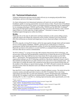 ACT Department of Education and Training - A framework for thinking education.au limited
August 2005 education.au limited Page 28
6.3 Technical Infrastructure
Technical infrastructure decisions must be made with one eye on emerging and possible future
technologies, and one on the legacy environment.
At a basic infrastructure level educational institutions will need to be serviced by high-speed
broadband, capable of carrying exponentially increased volumes of data. The provision of broadband
to institutions not serviced well by current or envisaged network arrangements may be supplemented
by two emerging technologies: WiMAX and Powerline. WiMAX uses the IEEE 802.16 standard70
and can provide high-speed wireless broadband over Wide Area Networks (WANs), with a claimed
range of thirty or so miles under line of sight conditions71
. Powerline is a means of carrying
broadband signals through power cables (see below).
WLANs
While data will, in the main, be delivered to and from institutions via the current cabling systems,
within the schools and colleges the connections will be wireless. Wireless Local Area Networks
(WLANs) will become an essential and integral part of every school and college’s infrastructure.
Wi-Fi
WLANS, using the evolving Wi-Fi format, will be the major pipeline through which staff and student
devices, be these laptops, handhelds, TabletPC, gaming devices, media players or whatever,
communicate with the school and education systems, as well as the external Internet generally.
Bluetooth (see below) will continue to co-exist with WiFi as a standard format for peripheral-to-PC
and some other device to device communication.
The Wi-Fi Alliance72
is a group of more than 200 companies that promotes Wi-Fi technology, and
also provides certification and interoperability testing services to ensure that devices are Wi-Fi-ready
and compliant. More than 2,000 devices have been tested. Wi-Fi-ready products use the IEEE
802.1173
specification. This broad agreement on the specification ensures relatively low risk for
organisations looking to use Wi-Fi technology and devices. But always important to keep in mind is
that standards and specifications are under constant review and evolve to meet emerging needs – and
in this space it is usually the needs of the commercial sector that are given priority because they are
the members of the alliances or special interest groups. ACT DET will need to monitor the landscape
and seek avenues where the education sector can influence the shape of innovation and new
developments.
Note that Wi-Fi is not a single format, but rather is found in different versions. The initial roll-out for
consumer wireless networks used what is known as the 802.11b standard. This is now being
superceded by the faster 802.11g (and some proprietary variants), though backwards compatibility
with the 802.11b standard is built into all commercial 802.11g equipment. Other Wi-Fi formats,
including 802.11e, 802.11i and 802.11n, claiming improved security and/or speed benefits, are in the
70
IEEE, Get802.16.
Reference: http://standards.ieee.org/getieee802/802.16.html Accessed 3 August 2005
71
Intel. WiMAX – Broadband Wireless Access Technology.
Reference: http://www.intel.com/netcomms/technologies/WiMAX/ website. Accessed 14 August 2005
72
WiFi Alliance. What is WiFi?
Reference: http://www.wi-fi.org/OpenSection/index.asp Accessed 3 August 2005
73
IEEE Standards Association, Get IEEE 802.
Reference: http://standards.ieee.org/getieee802/802.11.html Accessed 3 August 2005
 