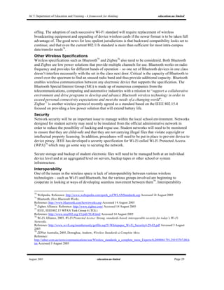 ACT Department of Education and Training - A framework for thinking education.au limited
August 2005 education.au limited Page 29
offing. The adoption of each successive Wi-Fi standard will require replacement of wireless
broadcasting equipment and upgrading of device wireless cards if the newer format is to be taken full
advantage of. The good news for less opulent jurisdictions is that backward compatibility looks set to
continue, and that even the current 802.11b standard is more than sufficient for most intra-campus
data transfer needs74
.
Other Wireless Specifications
Wireless specifications such as Bluetooth75
and Zigbee76
also need to be considered. Both Bluetooth
and Zigbee are low power solutions that provide multiple channels for use. Bluetooth works on radio
frequency and provides for different bands of operation – so one set of Bluetooth devices in one class
doesn’t interfere necessarily with the set in the class next door. Critical is the capacity of Bluetooth to
crawl over the spectrum to find an unused radio band and thus provide additional capacity. Bluetooth
enables wireless communication between any electronic device that supports the specification. The
Bluetooth Special Interest Group (SIG) is made up of numerous companies from the
telecommunications, computing and automotive industries with a mission to “support a collaborative
environment and drive programs to develop and advance Bluetooth wireless technology in order to
exceed personal connectivity expectations and meet the needs of a changing world”.
Zigbee77
is another wireless protocol recently agreed as a standard based on the IEEE 802.15.4
focused on providing a low power solution that will extend battery life.
Security
Network security will be an important issue to manage within the local school environment. Networks
designed for student activity may need to be insulated from the official administrative network in
order to reduce the possibility of hacking and rogue use. Student networks will need to be monitored
to ensure that they are child-safe and that they are not carrying illegal files that violate copyright or
intellectual property licensing. In addition, procedures will need to be put in place to prevent device to
device piracy. IEEE has developed a security specification for Wi-Fi called Wi-Fi Protected Access
(WPA)78
which may go some way to securing the network.
Secure storage and backup of student electronic files will need to be managed both at an individual
device level and at an aggregated level on servers, backup tapes or other school or system
infrastructure.
Interoperability
One of the issues in the wireless space is lack of interoperability between various wireless
technologies – such as Wi-Fi and Bluetooth, but the various groups involved are beginning to
cooperate in looking at ways of developing seamless movement between them79
. Interoperability
74
Webpedia. Reference: http://www.webopedia.com/quick_ref/WLANStandards.asp Accessed 14 August 2005
75
Bluetooth, How Bluetooth Works.
Reference: http://www.bluetooth.com/howitworks.asp Accessed 14 August 2005
76
Zigbee Alliance. Reference: http://www.zigbee.com/ Accessed 14 August 2005
77
IEEE, IEEE802.15 WPAN Task Group 4 (TGL)
Reference: http://www.ieee802.org/15/pub/TG4.html Accessed 14 August 2005
78
Wi-Fi Alliance, 2003, Wi-Fi Protected Access: Strong, standards-based, interoperable security for today’s Wi-Fi
Networks.
Reference: http://www.wi-fi.org/membersonly/getfile.asp?f=Whitepaper_Wi-Fi_Security4-29-03.pdf Accessed 3 August
2005
79
ZDNet Australia, 2005, Donoghue, Andrew, Wireless Standards a Complete Mess.
Reference:
http://zdnet.com.au/news/communications/soa/Wireless_standards_a_complete_mess_Experts/0,2000061791,39193787,00.h
tm Accessed 3 August 2005
 