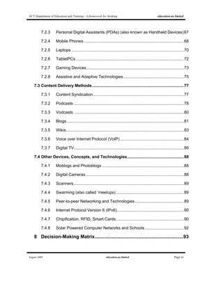 ACT Department of Education and Training - A framework for thinking education.au limited
August 2005 education.au limited Page iii
7.2.3 Personal Digital Assistants (PDAs) (also known as Handheld Devices)67
7.2.4 Mobile Phones ........................................................................................68
7.2.5 Laptops ...................................................................................................70
7.2.6 TabletPCs ...............................................................................................72
7.2.7 Gaming Devices......................................................................................73
7.2.8 Assistive and Adaptive Technologies .....................................................75
7.3 Content Delivery Methods.................................................................................77
7.3.1 Content Syndication................................................................................77
7.3.2 Podcasts .................................................................................................78
7.3.3 Vodcasts .................................................................................................80
7.3.4 Blogs .......................................................................................................81
7.3.5 Wikis........................................................................................................83
7.3.6 Voice over Internet Protocol (VoIP) ........................................................84
7.3.7 Digital TV.................................................................................................86
7.4 Other Devices, Concepts, and Technologies..................................................88
7.4.1 Moblogs and Photoblogs ........................................................................88
7.4.2 Digital Cameras ......................................................................................88
7.4.3 Scanners.................................................................................................89
7.4.4 Swarming (also called ‘meetups)............................................................89
7.4.5 Peer-to-peer Networking and Technologies...........................................89
7.4.6 Internet Protocol Version 6 (IPv6)...........................................................90
7.4.7 Chipification, RFID, Smart Cards............................................................90
7.4.8 Solar Powered Computer Networks and Schools ..................................92
8 Decision-Making Matrix..................................................................93
 