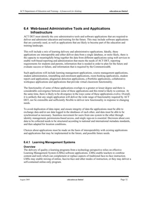 ACT Department of Education and Training - A framework for thinking education.au limited
August 2005 education.au limited Page 32
6.4 Web-based Administrative Tools and Applications
Infrastructure
ACT DET must identify the core administrative tools and software applications that are required to
deliver and administer education and training for the future. This may include software applications
that are currently used, as well as applications that are likely to become part of the education and
training landscape.
This will include a mix of learning delivery and administrative applications. Ideally, these
applications are interoperable and either deliver data from a single database, or more likely, there is
the capacity to meaningfully bring together the data from different applications using web services to
enable web-based reporting and administration that meets the needs of ACT DET, reporting
requirements for students and parents, information that is needed in order to plan for the future and
evaluate success or failure, and information that is required by the Commonwealth.
Such applications will include learning management applications, course management applications,
student administration, timetabling and enrolment applications, room booking applications, student
report card applications, plagiarism detection applications, e-Portfolio applications, collaborative
workspace applications and applications that provide virtual classroom functionality.
The functionality of some of these applications overlaps to a greater or lesser degree and there is
considerable convergence between some of these applications and this trend is likely to continue. At
the same time, there is likely to be divergence in the ways some of these applications evolve. Overall,
it is unlikely that any single application will deliver the wide range of functionality required by ACT
DET, nor be extensible and sufficiently flexible to deliver new functionality in response to changing
needs.
To avoid duplication of data input, and ensure integrity of data the applications must be able to
exchange data and/or use data logged in the databases of each other, and data must be able to be
synchronised as necessary. Seamless movement for users from one system to the other through
identity management, permissions-based access, and single sign-on is essential. Decisions about core
data to be collected needs to be structured according to national and international metadata standards,
and then adapted for location conditions.
Choices about applications must be made on the basis of interoperability with existing applications
and applications that may be implemented in the future, and possible future needs.
6.4.1 Learning Management Systems
Overview
The delivery of quality e-learning programs from a technology perspective relies on effective
Learning Management System (LMSs) software applications. LMSs enable teachers to combine
content and tools which can complement or replace aspects of traditional face-to-face instruction.
LMSs may enable mixing of online, face-to-face and other modes of instruction, or they may deliver a
self-contained online-only program.
 