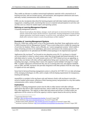 ACT Department of Education and Training - A framework for thinking education.au limited
August 2005 education.au limited Page 33
They enable an educator to combine instructional/explanatory materials with a structured set of
learning activities, and can include quizzes, self-assessment, and assignment submission and return,
and many include communication and collaborative tools.
LMSs can also incorporate data about the learning program and individual student performance and
engagement, compiling results, monitoring their access to material and participation in activities and
can thus serve as a basis for student report card reporting systems.
Defining an Learning Management System
A learning management system is:
Internet based software that deploys, manages, tracks and reports on interaction between the learner
and the content & the learner and the instructor. In particular, learning management systems perform
student registration, track learner progress, record test scores, and indicate course completions, and
finally allow instructor trainers to assess the performance of their students.83
Examples of Learning Management Systems
However, LMSs may contain more or less of the functionality described. Some applications such as
LAMS (Learning Activity Management System)84
focus on providing tools to enable the sequencing
of activities for students. Others, such as Moodle, are ‘course management systems’ which enable a
range of learning activities to be undertaken, and courses and lessons to be created, quizzes to be
created, assignments to be uploaded and SCORM content packages to be imported and exported85
.
Applications like myclasses86
are focused on one education sector (K-12). myclasses is a hosted
service provided to a school or school system, rather than being bought and hosted internally by an
individual school or system. For small systems such as ACT DET hosted services are appealing, as
long as they can interact with other software applications being used. myclasses has a range of tools
including class pages, a learning object viewer, the capacity to print multiple web pages to a single
PDF, it enables submission of homework files, has an e-Learning folio tool, and supports standards
such as XML and IMS. myclasses also provides integration with other products from the same range
to expand services and capacity.
Some kind of advanced learning management system is critical for ACT DET if it is to take advantage
of the emerging technologies on offer, and to comply with developing requirements for transparency,
tracking and reporting.
myportfolio is a product in the myclasses suite and interacts closely with myclasses to provide a
record of student achievement, reflection of their learning journey and presented in a way that enables
communication with a variety of audiences.
Implications
However, a learning management system must be able to either interact with other software
applications that deliver other required outcomes, and/or enable the export and import of data to and
from other applications. The capacity to share data and content and not have it locked within one
application will be critical as will be the capacity to deliver reports based on the activity that has
83
Engineering Education Centre
Reference: http://eec.lboro.ac.uk/learningtech/jtor.htm#lms Accessed 4 August 2005
84
LAMS. Reference: http://www.lamsinternational.com/ Accessed 8 August 2005
85
Moodle Features Demo. Reference: http://moodle.org/course/view.php?id=34 Accessed 8 August 2005
86
myinternet, myclasses, Reference: http://www.myInternet.com.au/products/myclasses.html Accessed 8 August 2005
 