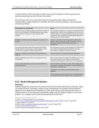 ACT Department of Education and Training - A framework for thinking education.au limited
August 2005 education.au limited Page 34
occurred within an LMS. The ability to build custom reports compatible with the requirements at
jurisdictional and national level will also be essential.
Risk reduction in this area can be achieved by selecting products that support national and
internationally accepted standards for metadata, information and data exchange, content packaging,
and learner profiling87
.
Educational Uses and Benefits Issues
Enables tracking of student progress including the number of
times a task is attempted. Individual pathways are possible
based on learner’s responses to each segment of the
program.
The versatility of programs to respond to individual students
learning styles or ability will be dependent on a rich store of
suitable content. Access to instructional design skills as well
as diagnostic skills in identifying and designing appropriate
learning activities will be required.
Enables the construction and management of sequences of
learning.
Access to a repository of learning content as well as the
ability to find or create new content is essential. This has
significant implications for teacher professional
development.
Can monitor the achievement of prerequisite knowledge
through formative assessments, pre-entry testing or in the
case of VET, recognition of prior learning (RPL).
Self assessment activities can be managed by a LMS but the
more highly individualised the situation the more that
intervention by qualified staff will be required.
Supports the integration of learning with assessment and
reporting
Security and privacy of data and personal information.
Enables individual, group and course management views
and reporting.
The more personalised or complex the LMS the more time is
likely to be required for development or professional
development and support to ensure that it is used optimally.
Courses can be designed to suit the needs and abilities of
individual students
Overlap of functions between various software application
types requires methods of integration and data management
and ability to exchange data.
Applications must support national and international
standards.
Various packages required single sign on to enable seamless
movement between them, based on roles and permissions.
6.4.2 Student Management Systems
Overview
Student management systems involve jurisdictional and school-based administrative functions. These
can include financial, timetabling, student records, and reporting. For example, the PowerSchool88
application from Apple provides attendance records, grade checks, report cards and form letters. It
enables parents to review their child’s performance online, and also enables students to review their
progress. It is compliant with the Schools Interoperability Framework89
.
87
AICTEC, Technical Standards, Learner Profiling.
Reference: http://standards.edna.edu.au/search/browse.html?category=0:19159:19140 Accessed 8 August 2005
88
Apple Computer, PowerSchool.
Reference: http://www.apple.com/education/powerschool/ Accessed 8 August 2005
89
Schools Interoperability Framework.
Reference: http://www.sifinfo.org/ Accessed 8 August 2005
 