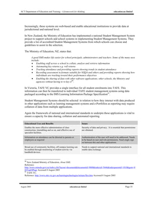 ACT Department of Education and Training - A framework for thinking education.au limited
August 2005 education.au limited Page 35
Increasingly, these systems are web-based and enable educational institutions to provide data at
jurisdictional and national level.
In New Zealand, the Ministry of Education has implemented a national Student Management System
project to support schools and school systems in implementing Student Management Systems. They
provide a list of accredited Student Management Systems from which schools can choose and
guidelines to assist in the selection.
The Ministry of Education, NZ, states that:
A good SMS makes life easier for school principals, administrators and teachers. Some of the many uses
include:
• Enabling staff across a school to collate, analyse and retrieve information
• Automating key returns e.g. roll returns
• Tracking attendance and providing reports showing trends in student attendance
• Recording assessment in formats suitable for NZQA and others and providing reports showing how
individuals are tracking toward their performance objectives
• Enabling the sharing of data with other software applications, other schools, the Ministry and
agencies without having to re-key it90
.
In Victoria, TAFE VC provides a single interface for all student enrolments into TAFE. This
information can then be transferred to individual TAFE student management systems using data
packaged according to the IMS Learning Information Package Specification91
.
Student Management Systems should be selected in relation to how they interact with data produced
in other applications such as learning management systems and e-Portfolios as reporting may require
collation of data from multiple applications.
Again the framework of national and international standards to underpin these applications is vital to
ensure a capacity for data sharing, collation and automated reporting.
Educational Uses and Benefits Issues
Enables the more effective administration of class
construction, timetabling and so on, and effective use of
specialist facilities.
Security of data and privacy. It is essential that permissions
are obtained.
Information on attendance can be directed to parents or
employers as required
Authentication of the user will need to be addressed. Needs
to be based on user and role permissions. Need single sign
on between this and other applications.
Broad use of community facilities, off campus learning can
be enabled through monitoring of student activity via
handheld devices.
Needs to support national and international standards to
enable data exchange.
90
New Zealand Ministry of Education, About SMS.
Reference:
http://www.minedu.govt.nz/index.cfm?layout=document&documentid=9800&indexid=5646&indexparentid=1010&goto=0
0#TopOfPage Accessed 8 August 2005
91
TAFE VC.
Reference: http://www.otte.vic.gov.au/learningtechnologies/initiate/flex.htm Accessed 8 August 2005
 