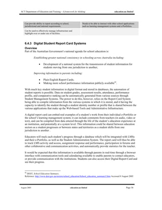 ACT Department of Education and Training - A framework for thinking education.au limited
August 2005 education.au limited Page 36
Can provide ability to report according to school,
jurisdictional and national requirements.
Needs to be able to interact with other school applications
such as learning management systems and e-Portfolios.
Can be used to effectively manage infrastructure and
highlight over or under use of facilities.
6.4.3 Digital Student Report Card Systems
Overview
Part of the Australian Government’s national agenda for school education is:
Establishing greater national consistency in schooling across Australia including:
• Development of a national system for the transmission of student information for
students moving from one jurisdiction to another;
Improving information to parents including:
• Plain English Report Cards;
• Making more school performance information publicly available92
.
With much key student information in digital format and stored in databases, the automation of
student reports is possible. Data on student grades, assessment results, attendance, performance
profile, and comparative ranking can be automatically generated from various sources through
Student Management Systems. The power to do this, however, relies on the Report Card System
being able to compile information from the various systems in which it is stored, and it having the
capacity to identify the student through a student identity number or profile that is shared between the
various applications that make up the Web-based Tools and Administrative Infrastructure.
A digital report card can embed real examples of a student’s work from their individual e-Portfolio or
the school’s learning management system; it can include comments from teachers (in audio, video or
text), and can be compiled from data entered through the life of the student’s education experience at
an institution, and potentially at a system level. This information could be shared between education
sectors as a student progresses or between states and territories as a student shifts from one
jurisdiction to another .
Educators will track each student’s progress through a database which will be integrated with LMSs
and their e-Portfolio, as well as the Student Administration System. The report card will thus be able
to track LMS activity and access, assignment response and performance, participation in forums and
other collaborative and communication activities, and automatically provide statistics for the teacher.
It would be expected that this information is available through parents in real-time through a browser
interface with communication tools and calendaring available to enable parents to contact educators,
or provide communication with the institutions. Students can also access their Digital Report Card and
see their progress.
92
DEST, School Education Summary.
Reference: http://www.dest.gov.au/sectors/school_education/School_education_summary2.htm Accessed 8 August 2005
 