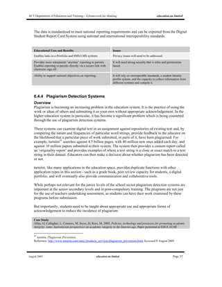 ACT Department of Education and Training - A framework for thinking education.au limited
August 2005 education.au limited Page 37
The data is standardised to meet national reporting requirements and can be exported from the Digital
Student Report Card System using national and international interoperability standards.
Educational Uses and Benefits Issues
Enables links to e-Portfolio and SMS/LMS systems Privacy issues will need to be addressed.
Provides more transparent ‘anytime’ reporting to parents.
Enables reporting to parents directly via a secure link with
electronic sign off
It will need strong security that is roles and permissions
based.
Ability to support national objectives on reporting. It will rely on interoperable standards, a student identity
profile system, and the capacity to collect information from
different systems and compile it.
6.4.4 Plagiarism Detection Systems
Overview
Plagiarism is becoming an increasing problem in the education system. It is the practice of using the
work or ideas of others and submitting it as your own without appropriate acknowledgement. In the
higher education system in particular, it has become a significant problem which is being countered
through the use of plagiarism detection systems.
These systems can examine digital text in an assignment against repositories of existing text and, by
comparing the nature and frequencies of particular word strings, provide feedback to the educator on
the likelihood that a particular piece of work submitted, or parts of it, have been plagiarised. For
example, turnitin93
searches against 4.5 billion pages, with 40 million new ones added each day, and
against 10 million papers submitted to their system. The system then provides a custom report called
an ‘originality report’ and provides examples of where a text string is a close or exact match to a text
string in their dataset. Educators can then make a decision about whether plagiarism has been detected
or not.
turnitin, like many applications in the education space, provides duplicate functions with other
application types in this section - such as a grade book, peer review capacity for students, a digital
portfolio, and will eventually also provide communication and collaborative tools.
While perhaps not relevant for the junior levels of the school sector plagiarism detection systems are
important at the senior secondary levels and in post-compulsory training. The programs are not just
for the use of teachers undertaking assessment, as students can have their work examined by these
programs before submission.
But importantly, students need to be taught about appropriate use and appropriate forms of
acknowledgement to reduce the incidence of plagiarism.
Case Study
Allan, G; Callagher, L; Connors, M; Joyce, D; Rees, M, 2005, Policies, technology and processes for promoting academic
integrity: some Australasian perspectives on academic integrity in the Internet age, Paper presented at EDUCAUSE
93
turnitin, Plagiarism Prevention.
Reference: http://www.turnitin.com/static/products_services/plagiarism_prevention.html Accessed 8 August 2005
 