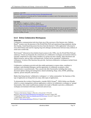 ACT Department of Education and Training - A framework for thinking education.au limited
August 2005 education.au limited Page 38
conference, April 2005.
Reference: https://www.turnitin.com/static/resource_files/paperabstract.pdf
Five tertiary institutions in Australia and New Zealand undertaken an academic study of the implementation and effect of the
turnitin anti-plagiarism software.
Case Study
JISC, Bull, Dr J., Coughlan, E., Collins, C., Sharp, D.
Technical Review of Plagiarism Detection Software Report
Reference: http://www.jisc.ac.uk/uploaded_documents/luton.pdf
A Joint Information Systems Committee (UK) funded report into the software. Results from the user perspective trial show
that most of the software and services were relatively effective at detecting plagiarism. In contrast to the user perspective, the
technical rating is based very much on how the structure is installed and delivered, rather than to what the structure delivers
in terms of validity of results.
6.4.5 Online Collaborative Workspaces
Overview
Collaborative communication tools have been one of the successes of the Internet story. Bulletin
Board94
systems were the precursor of the World Wide Web and experienced huge popularity during
their heyday. Email-based discussion lists have been the Internet’s ‘killer application’ (discussed in
more detail below) and used for ongoing long term dialogue and discussion between many millions of
email users world-wide.
Web forums95
followed on from bulletin board systems in the 1990s, once the World Wide Web got
underway. Forums are frequently the cornerstone of a collaborative workspace environment which is
typically comprised of a space where members of a group can meet virtually, share documents and
digital resources, and use other web-based tools. Forums can be considered ‘collaborative
workspaces’ in terms of the functions they provide. And most collaborative workspaces include forum
functionality.
Collaborative workspaces provide tools that enable participants to express ideas, contribute to
multipart, multi-threaded dialogues, and the opportunity to collaborate on projects, either
synchronously or asynchronously. They can provide other functionality including chat rooms,
document upload, sharing and management, shared calendaring, blogs, wikis, HTML publishing
capacity, quizzes and polls, and surveys.
Rather than being discrete ‘collaborative workspaces’ or ‘online communities’ the functions of this
type of application are being built into many other types of applications.
To demonstrate the overlap of functionality, consider EdNA Groups96
. EdNA Online uses Moodle,
which is a course management software application, to deliver its collaborative workspace or ‘groups’
functionality. Only minor modifications needed to be made to Moodle to provide a collaborative
workspace environment with many useful tools and services.
94
History of the Internet, Chapter 3, What does a Network Do? 1970-1978.
Reference: http://www.historyoftheInternet.com/chap3.html Accessed 8 August 2005
95
Wikipedia, Reference: http://en.wikipedia.org/wiki/Web_forum Accessed 8 August 2005
96
EdNA Online, EdNA Groups.
Reference: http://groups.edna.edu.au/ Reference 8 August 2005
 