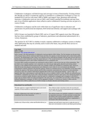 ACT Department of Education and Training - A framework for thinking education.au limited
August 2005 education.au limited Page 39
Collaborative workspaces will both diverge and converge in terms of functionality. Existing toolsets
like Moodle are likely to include the capacity to contribute to a collaborative workspace or class via
handheld Wi-Fi devices with email, SMS or MMS, and support vlogs, photologs and mobisode
functions. Collaborative tools are core to LMS’s and Virtual Learning Environments and may form
part of an e-Portfolio application where reflective and/or collaborative learning activities are part of a
course of study.
Collaborative workspaces and the tools within them are of significant value to educators and
practitioners for professional development, both formal and informal, and support and exchange with
peers.
EdNA Groups was launched in March 2005, and as of August 2005 supports more than 280 groups
that have been established by groups of educators, practitioners and educational administrators for a
variety of purposes.
The question for ACT DET is whether it needs a separate collaborative workspace system or whether
other applications that may be currently used or used in the future, may provide these services to
students and staff.
Case Study
EdNA Groups
Reference: http://groups.edna.edu.au/
EdNA Groups is the third generation of collaborative tools provided by EdNA Online. The first iteration was the provision
of the Janison forum software which provided forums and chats, the capacity to share documents and to make forums public
or private. The disadvantage of this is that it was a discrete service which did not integrate with any other services and was a
hosted solution which limited the control the project had over it. The second iteration was to customise Jahia, an open source
content management system, and to utilise components of it as a community area.
To do this Jahia’s portlet environment was customised to deliver EdNA’s web services into any of the communities. This
provided a way to quickly populate a new community area with relevant, high quality education and training related
resources. It also enabled external resources that were available as RSS to be included in a community space. However,
Jahia did not provide adequate communication and collaborative tools within its core environment and substantial
customisation would be required to develop that capacity. Instead, an evaluation process was undertaken of tools that would
combine the capacity of the Janison software and the Jahia community customisation that education.au had undertaken.
education.au also sort a solution which had an upgrade path so that as new tools became popular – such as vlogs - an
upgrade rather than a redevelopment would make that new service available to EdNA’s users. Moodle was selected because
it combined a substantial set of tools with a robust developer community around its open source code. Internal developers at
education.au worked to modify Moodle to meet the needs of a collaborative workspace and to integrate it with EdNA’s
single sign on solution which was under development at the same time. As a result EdNA now provides a robust and fully
featured collaborative workspace. In 2005 it will be upgraded to Moodle 1.5 with the new features it offers, and also
integrated with LAMS to enable the use of EdNA Groups in a broader education and training context.
Educational Uses and Benefits Issues
Provides capacity to support distributed classes and extend
expertise of tutors/teachers to other groups.
This software needs to develop to take into account new
devices that may be used for participation and contribution –
such as PDAs/handhelds.
Provides collaboration tools which can replace or
complement face-to-face interaction.
The software needs to be standards compliant so content can
be exported as necessary. It is also necessary to ensure that
all content in the system could be exported in a standard
format so that an educational institution or organisation is
not bound to that software package.
Enables mix of face-to-face, online and flexible delivery to Students and staff need to learn how to make the most of
these new environments to deliver and obtain good teaching
 