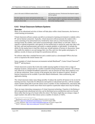 ACT Department of Education and Training - A framework for thinking education.au limited
August 2005 education.au limited Page 40
cater to the needs of different student bodies. and learning outcomes. Professional development support
will be required.
Provides support for remote and regional teachers and
learners and also for users to access courses not available in
their own city or state.
Use of the tools requires research to ensure that it is being
used to achieve better or equivalent outcomes to traditional
face-to-face teaching methods.
6.4.6 Virtual Classroom Software Systems
Overview
Many of our educational activities in future will take place within virtual classrooms, also known as
virtual learning environments.
Virtual classroom software systems can deliver an interactive learning environment to students with a
PC and an Internet connection. Typically, virtual classroom software presents the student with a
screen consisting of an instructional area, bordered by items such as a class/location list area, a
message board, the syllabus, and content accessed through a media library or web links. There is
capacity to upload assignments, and capacity for the teacher/tutor to interact by audio and video with
the class, and send announcements and emails to students globally or individually. It includes the
ability for the teacher/tutor to load files which may include podcasts of lectures or discussions. Some
also enable the students to see and manage their own files, and view their grades and progress. In
addition, records of classes can be kept for asynchronous delivery.
No software other than a standard browser and a conduit (such as a downloaded VPN) to the host
server is required at the remote learner end.
Some examples of virtual classroom environments include Blackboard97
, Centra Virtual Classroom98
,
WebCT99
and myclasses.
Virtual classrooms systems like Centra also enable massing together of classes from a range of
disparate locations, and provide for a number of parallel instructional/enquiry channels. The software
runs effectively on standard broadband connections, and can function for many basic purposes even
on dial-up connections. Some versions of the program also allow for phone-in options, should an
Internet connection not be available. It provides shared whiteboards, video-conferencing, and
application sharing.
The virtual classroom makes many things possible. It reduces the need for all learners to be on-site for
learning activities. It provides for efficiencies and equities in educational activities, with for example
master teachers being able to provide classes across a number of sites simultaneously, and classes able
to be made available to remote areas where local expertise in particular subject areas may be lacking.
There are many interesting consequences of virtual classroom technology. Expertise in facilitating or
delivering particular educational activities can be distributed across jurisdictions (and even beyond
them) rather than having to be found within the school. The future might thus see emerge a range of
expert teachers who deliver their classes across a number of schools or TAFEs.
97
Blackboard is used in the VET and Higher Education sectors in Australia.
Reference: http://www.blackboard.com/products/as/ Accessed 8 August 2005
98
Centra. Reference: http://www.centra.com/products/index.asp Accessed 8 August 2005
99
WebCT. Reference: http://www.webct.com/ Accessed 8 August 2005
 