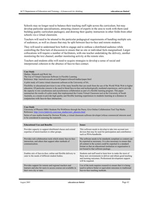 ACT Department of Education and Training - A framework for thinking education.au limited
August 2005 education.au limited Page 41
Schools may no longer need to balance their teaching staff right across the curriculum, but may
develop particular specialisations, attracting clusters of experts in the area to work with them (and
building quality curriculum packages), and drawing their quality instruction in other fields from other
schools via a virtual classroom.
Teachers will need to be attuned to the particular pedagogical requirements of handling multiple sets
of audiences, as well as classes that may be split between face-to-face and remote students.
They will need to understand how both to engage and to enthuse a distributed audience while
controlling the flow/turn of discussion to ensure that no site or individual feels marginalised. Larger
collocations will require a number of facilitators, with one teacher undertaking the delivery, another
monitoring the text channel, another monitoring activity at the remote sites.
Teachers and students alike will need to acquire strategies to develop a sense of social and
interpersonal cohesion in the absence of face-to-face contact.
Case Study
Mathur, Maneesh and Reid, Ian
The Use of Virtual Classroom Software in Flexible Learning
Reference: http://ausweb.scu.edu.au/aw05/papers/refereed/mathur/paper.html
A pilot study of Centra virtual classroom software at the University of SA.
Flexibility in educational provision is one of the many benefits that can result from the use of the World Wide Web in higher
education. Of particular concern is the need to blend face-to-face and technologically mediated experiences, and to provide
the capacity to mix synchronous and asynchronous collaboration as part of a flexible learning program. This paper
summarises the results of a pilot study that implemented the Centra Virtual Classroom tool at the University of South
Australia, as a means to provide high quality and flexible learning experiences to students learning at a distance in
conjunction with face-to-face interaction.
Case Study
University of Phoenix MBA Students Put WebDemo through the Paces, Give Online Collaboration Tool Top Marks
Reference: http://www.linktivity.com/case_studies/univ_phoenix.html
Series of case studies hosted by Horizon Wimba, a virtual classroom software developer (whose commercial interests need
to be considered in assessing the material).
Educational Uses and Benefits Issues
Provides capacity to support distributed classes and extend
expertise of tutors/teachers to other groups.
This software needs to develop to take into account new
devices that may be used for participation and contribution –
such as PDAs/handhelds.
Provides rich collaboration tools which mimic face-to-face
interaction, and others that support other methods of
communication.
The software needs to be standards compliant so content can
be exported as necessary. It is also necessary to ensure that
all content in the system could be exported in a standard
format so that an educational institution or organisation is
not bound to that software package.
Enables mix of face-to-face, online and flexible delivery to
cater to the needs of different student bodies.
Students and staff need to learn how to make the most of
these new environments to deliver and obtain good teaching
and learning outcomes. Professional development support
will be required.
Provides support for remote and regional teachers and
learners and also for users to access courses not available in
their own city or state.
Use of the tools requires research to ensure that it is being
used to achieve better or equivalent outcomes to traditional
face-to-face teaching methods.
 