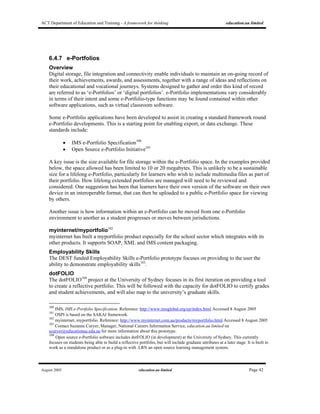 ACT Department of Education and Training - A framework for thinking education.au limited
August 2005 education.au limited Page 42
6.4.7 e-Portfolios
Overview
Digital storage, file integration and connectivity enable individuals to maintain an on-going record of
their work, achievements, awards, and assessments, together with a range of ideas and reflections on
their educational and vocational journeys. Systems designed to gather and order this kind of record
are referred to as ‘e-Portfolios’ or ‘digital portfolios’. e-Portfolio implementations vary considerably
in terms of their intent and some e-Portfolio-type functions may be found contained within other
software applications, such as virtual classroom software.
Some e-Portfolio applications have been developed to assist in creating a standard framework round
e-Portfolio developments. This is a starting point for enabling export, or data exchange. These
standards include:
• IMS e-Portfolio Specification100
• Open Source e-Portfolio Initiative101
A key issue is the size available for file storage within the e-Portfolio space. In the examples provided
below, the space allowed has been limited to 10 or 20 megabytes. This is unlikely to be a sustainable
size for a lifelong e-Portfolio, particularly for learners who wish to include multimedia files as part of
their portfolio. How lifelong extended portfolios are managed will need to be reviewed and
considered. One suggestion has been that learners have their own version of the software on their own
device in an interoperable format, that can then be uploaded to a public e-Portfolio space for viewing
by others.
Another issue is how information within an e-Portfolio can be moved from one e-Portfolio
environment to another as a student progresses or moves between jurisdictions.
myinternet/myportfolio102
myinternet has built a myportfolio product especially for the school sector which integrates with its
other products. It supports SOAP, XML and IMS content packaging.
Employability Skills
The DEST funded Employability Skills e-Portfolio prototype focuses on providing to the user the
ability to demonstrate employability skills103
.
dotFOLIO
The dotFOLIO104
project at the University of Sydney focuses in its first iteration on providing a tool
to create a reflective portfolio. This will be followed with the capacity for dotFOLIO to certify grades
and student achievements, and will also map to the university’s graduate skills.
100
IMS, IMS e-Portfolio Specification. Reference: http://www.imsglobal.org/ep/index.html Accessed 8 August 2005
101
OSPI is based on the SAKAI framework.
102
myinternet, myportfolio. Reference: http://www.myinternet.com.au/products/myportfolio.html Accessed 8 August 2005
103
Contact Suzanne Curyer, Manager, National Careers Information Service, education.au limited on
scuryer@educationau.edu.au for more information about this prototype.
104
Open source e-Portfolio software includes dotFOLIO (in development) at the University of Sydney. This currently
focuses on students being able to build a reflective portfolio, but will include graduate attributes at a later stage. It is built to
work as a standalone product or as a plug-in with .LRN an open source learning management system.
 