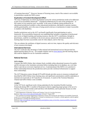 ACT Department of Education and Training - A framework for thinking education.au limited
August 2005 education.au limited Page 46
of Learning Innovation111
. However, because of licensing issues, much of the content is not available
to practitioners outside the NSW system.
Duplication of Content Development Effort
The issue of duplication of content development across the various jurisdictions needs to be addressed
as part of an accessibility framework112
considered collaboratively by each of the jurisdictions – in
this context we are using the word ‘accessible’ in the sense of making content produced by an
educational jurisdiction available to other educational jurisdictions, and ideally to parents, teachers
and the general public, not in the sense of using assistive devices or mechanisms to make it accessible
to students with disabilities.
Smaller jurisdictions such as the ACT can benefit significantly from participating in such a
framework. If an accessibility framework was established that included a component of professional
peer review of digital teaching and learning resources, then the ACT’s contribution, through its
practitioners, could be to contribute to the review process and provide information about how a
learning object has been successfully used, for what subjects, and in what way.
This can enhance the usefulness of digital resources, and over time, improve the quality and relevance
of new resources developed.
International Services
The ACT could also take advantage of other national and international services that provide free
digital learning objects for use – for example websites such as www.skool.ie provide learning objects
that could be adapted for use for Australian conditions.
National Services
EdNA Online
A project like EdNA Online, that evaluates freely available online educational resources for quality
and for relevance to the Australian curriculum before including them in its database, are, over time,
likely to provide an even more important service. A national project like EdNA is in a position to
broker relationships between the jurisdictions and to provide a technical infrastructure to support
those relationships.
The ACT Education system, through ACTivatED already provides access to resources evaluated and
described by EdNA Online in key learning areas, and significant customisation could be undertaken at
minimal cost to provide an ACT-specific set of resources. A search of the Victorian Education
Channel and EdNA Online is also available.
VLORN
At the VET level, significant work is being undertaken by the Australian Flexible Learning
Framework during 2005. A number of the projects relate to supporting target groups in the use of e-
learning. These groups include youth and those with disabilities, and in particular focuses on what
111
NSW Department of Education, Science and Training, Centre for Learning Innovation.
Reference: http://www.cli.nsw.edu.au/cli/index.shtm Accessed 3 August 2005
112
The Australian Government Department of Education, Science and Training has developed an Accessibility Framework
as part of its e-research agenda. Although this is focused on ensuring access to research, a similar approach could be applied
by jurisdictions to teaching and learning resources.
Reference: http://www.dest.gov.au/sectors/research_sector/policies_issues_reviews/key_issues/accessibility_framework/
Accessed 3 August 2005
 